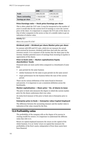MN2177 Core management concepts
100
2008 2007
Profit £680,000,000 £290,000,000
Shares outstanding 1,158,630,000 1,151,943,000
Earnings per share £0.586 £0.252
Price/Earnings ratio = Stock price/Earnings per share
This is often called the ‘P/E’ ratio. It may be interpreted as the number of
years it would take for the current level of earnings to cover the current
price of the share. It is important to compare the P/E ratio of the share to
that of other companies in the sector or that of a suitable index to get an
indication of relative value.
Activity 12.1
What is the current P/E of BA?
Dividend yield = Dividend per share/Market price per share
In contrast with EPS and P/E ratio, which do not measure the actual
cash received by investors, dividend yield does deal with the cash that
investors receive. It is a measure of the income that the share pays to the
investor. Another potential source of earnings from investing in equities is
appreciation of the shares.
Price to book ratio = Market capitalisation/Equity
shareholders’ funds
Financial ratios are most useful when compared to a benchmark of some
kind:
•	 past periods for the same business
•	 similar businesses for the same or past periods (in the same sector)
•	 target performance for the business before the start of the current
period.
There can be various definitions of the ratios found in literature
and practice. It is important to use a consistent definition across the
benchmarks.
Market capitalisation = Share price * No. of shares in issue
The price to book ratio measures the degree to which the current market
price for the shares understates their true value.
An entity level measure of the price to book ratio is Enterprise price to
book.
Enterprise price to book = Enterprise value/Capital Employed
The difference between the accounting measure and the market value is
indication of the value created by the firm.
12.4 Profitability ratios
The profitability of the company tells us the degree of its success in
creating wealth for owners. It is important to understand the different
ratios that refer to it.
Return on capital employed measures the return on the capital of the
whole business. It is an ‘entity’ return on capital that measures the
profitability of the firm’s assets, independent of how these assets have
been financed.
 