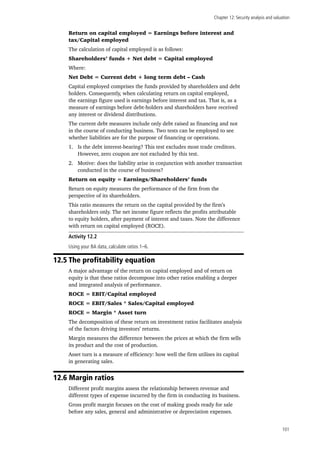Chapter 12: Security analysis and valuation
101
Return on capital employed = Earnings before interest and
tax/Capital employed
The calculation of capital employed is as follows:
Shareholders’ funds + Net debt = Capital employed
Where:
Net Debt = Current debt + long term debt – Cash
Capital employed comprises the funds provided by shareholders and debt
holders. Consequently, when calculating return on capital employed,
the earnings figure used is earnings before interest and tax. That is, as a
measure of earnings before debt-holders and shareholders have received
any interest or dividend distributions.
The current debt measures include only debt raised as financing and not
in the course of conducting business. Two tests can be employed to see
whether liabilities are for the purpose of financing or operations.
1.	 Is the debt interest-bearing? This test excludes most trade creditors.
However, zero coupon are not excluded by this test.
2.	 Motive: does the liability arise in conjunction with another transaction
conducted in the course of business?
Return on equity = Earnings/Shareholders’ funds
Return on equity measures the performance of the firm from the
perspective of its shareholders.
This ratio measures the return on the capital provided by the firm’s
shareholders only. The net income figure reflects the profits attributable
to equity holders, after payment of interest and taxes. Note the difference
with return on capital employed (ROCE).
Activity 12.2
Using your BA data, calculate ratios 1–6.
12.5 The profitability equation
A major advantage of the return on capital employed and of return on
equity is that these ratios decompose into other ratios enabling a deeper
and integrated analysis of performance.
ROCE = EBIT/Capital employed
ROCE = EBIT/Sales * Sales/Capital employed
ROCE = Margin * Asset turn
The decomposition of these return on investment ratios facilitates analysis
of the factors driving investors’ returns.
Margin measures the difference between the prices at which the firm sells
its product and the cost of production.
Asset turn is a measure of efficiency: how well the firm utilises its capital
in generating sales.
12.6 Margin ratios
Different profit margins assess the relationship between revenue and
different types of expense incurred by the firm in conducting its business.
Gross profit margin focuses on the cost of making goods ready for sale
before any sales, general and administrative or depreciation expenses.
 