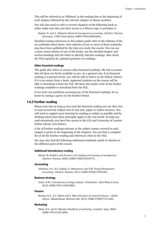 Chapter 1: Introduction
3
This will be referred to as ‘Willman’ in the reading lists at the beginning of
each chapter, followed by the relevant chapter or theme numbers.
You will also need to refer to several chapters of the following book so
either make sure that you have access to a library copy or purchase it:
Kaplan, R. and A. Atkinson Advanced management accounting. (Harlow: Pearson
Education, 1998) third edition [ISBN 9780130802200].
Detailed reading references in this subject guide refer to the editions of the
set textbooks listed above. New editions of one or more of these textbooks
may have been published by the time you study this course. You can use
a more recent edition of any of the books; use the detailed chapter and
section headings and the index to identify relevant readings. Also check
the VLE regularly for updated guidance on readings.
Other Essential readings
The guide also refers to various other Essential readings. We aim to ensure
that all these are freely available to you. As a general rule, if an Essential
reading is a journal article, you will be able to find it in the Online Library;
if it is an extract from a book, registered students on the course will be
able to download it from the VLE. We have also made a few of the further
readings available to download from the VLE.
If you have any problems accessing any of the Essential readings, let us
know by raising a query via the Student Portal.
1.6.3 Further reading
Please note that as long as you read the Essential reading you are then free
to read around the subject area in any text, paper or online resource. You
will need to support your learning by reading as widely as possible and by
thinking about how these principles apply in the real world. To help you
read extensively, you have free access to the VLE and University of London
Online Library (see below).
A list of Further readings relevant to the subject matter covered in each
chapter is given at the beginning of the chapters. You can find a complete
list of all the Further reading and references cited on the VLE.
You may also find the following additional textbooks useful in relation to
the different parts of the course:
Additional introductory reading
Witzel, M. Builders and dreamers: the making and meaning of management.
(Harlow: Pearson, 2002) [ISBN 9780273654377].
Accounting
Atkinson, A.A., R.S. Kaplan, E. Matsumura and S.M. Young Management
accounting. (Harlow: Pearson, 2011) [ISBN 9780273760160].
Business strategy
Grant, R.M. Contemporary strategy analysis. (Chichester: John Wiley & Sons,
2012) [ISBN 9781119941880].
Finance
Brealey, R.A., S.C. Myers and F. Allen Principles of corporate finance – global
edition. (Maidenhead: McGraw Hill, 2013) [ISBN 9780077151560].
Marketing
Weitz, B.A. and R. Wensley Handbook of marketing. (London: Sage, 2006)
[ISBN 9781412921206].
 