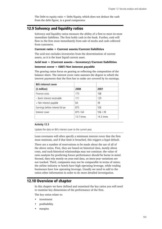 Chapter 12: Security analysis and valuation
103
The Debt to equity ratio = Debt/Equity, which does not deduct the cash
from the debt figure, is a good comparator.
12.9 Solvency and liquidity ratios
Solvency and liquidity ratios measure the ability of a firm to meet its most
immediate liabilities. The firm holds cash in the bank. Further, cash will
flow to the firm most immediately from sale of stocks and cash collected
from customers.
Current ratio = Current assets/Current liabilities
The acid test excludes inventories from the determination of current
assets, as it is the least liquid current asset.
Acid test = (Current assets – Inventory)/Current liabilities
Interest cover = EBIT/Net interest payable
The gearing ratios focus on gearing as reflecting the composition of the
balance sheet. The interest cover ratio assesses the degree to which the
interest payments that the firm has to make are covered by its earnings.
BA’s interest cover
(£ million) 2008 2007
Finance costs 175 168
– Bank interest receivable 111 129
= Net interest payable 64 39
Earnings before interest & tax 875 556
Interest cover 875 / 64 556 / 39
13.7 times 14.3 times
Activity 12.3
Update the data on BA’s interest cover to the current year.
Loan covenants will often specify a minimum interest cover that the firm
must maintain, and if that limit is breached, this triggers a legal default.
There are a number of reservations to be made about the use of all of
the above ratios. First, they are based on historical data, mostly about
costs, and such historical relationships may not continue; the value of
ratio analysis for predicting future performance should be borne in mind.
Second, they rely mostly on year-end data, so intra-year variations are
not tracked. Third, companies may not be comparable in terms of ratios;
the airline industry or hotels have high operating leverage, while trading
businesses have low operating leverage. Usually we need to add to the
ratios other information in order to do more detailed investigation.
12.10 Overview of chapter
In this chapter we have defined and examined the key ratios you will need
to examine key dimensions of the performance of the firm.
The key ratios relate to:
•	 investment
•	 profitability
•	 margins
 