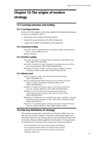 Chapter 13:The origins of modern strategy
105
Chapter 13: The origins of modern
strategy
13.1 Learning outcomes and reading
13.1.1 Learning outcomes
By the end of this chapter, and having completed the Essential reading and
activities, you should be able to:
•	 discuss the core concepts of business strategy
•	 describe the main elements of the Porter framework
•	 outline the strengths and limitations of the approach.
13.1.2 Essential reading
Porter, M.E. ‘The five competitive forces that shape strategy’, Harvard Business
Review, January 2008, pp.78–93.
Willman, Chapter 6.
13.1.3 Further reading
Grant, R.M. Contemporary strategy analysis. (Chichester: John Wiley & Sons,
2012) [ISBN 9781119941880].
Porter, M.E. Competitive strategy: techniques for analysing industries and firms.
(New York: Macmillan, 1980) [ISBN 9780684841489].
Whittington, R. What is strategy – and does it matter? (Ontario: Thomson
International, 2000) second edition [ISBN 9781861523778].
13.1.4 Works cited
Ansoff, I. Corporate strategy. (New York, NY: McGraw-Hill, 1965)
[ISBN 9780070021112].
Boston Consulting Group Strategy alternatives for the British motorcycle
industry. (London: Her Majesty’s Stationery Office, 1975)
[ISBN 9780100090651].
Chandler, A. Strategy and structure: chapters in the history of American
enterprise. (London: MIT Press, 1962) [ISBN 9781587981982].
Mintzberg, H. The rise and fall of strategic planning: reconceiving
roles for planning, plans, planners. (New York: Free Press, 1994)
[ISBN 9780029216057].
Mintzberg, H, B. Ahlstrand and J. Lampel Strategy safari: a guided tour through
the wilds of strategic management. (New York: Simon and Schuster, 2005)
[ISBN 9780743270571].
Pettigrew, A. The awakening giant: continuity and change in Imperial Chemical
Industries. (Oxford: Blackwell, 1985) [ISBN 9780631133568].
13.2 Two key definitions of ‘strategy’
The business strategy field is relatively new (from the 1960s), but as we
will see in the next five chapters, it has some controversial aspects, not
least about what the term ‘strategy’ means. The first definition below from
the business historian widely regarded as the ‘founder’ of strategy focuses
on management; the second, from a major critic, focuses on markets:
The determination of the basic long-term goals and objectives
of an enterprise and the adoption of courses of action and the
allocation of resources necessary for carrying out these goals.
(Chandler, 1962, p.13)
 