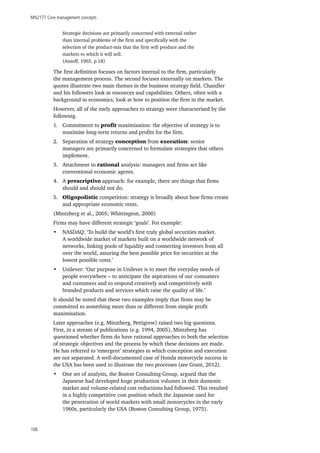 MN2177 Core management concepts
106
Strategic decisions are primarily concerned with external rather
than internal problems of the firm and specifically with the
selection of the product-mix that the firm will produce and the
markets to which it will sell.
(Ansoff, 1965, p.18)
The first definition focuses on factors internal to the firm, particularly
the management process. The second focuses externally on markets. The
quotes illustrate two main themes in the business strategy field. Chandler
and his followers look at resources and capabilities. Others, often with a
background in economics, look at how to position the firm in the market.
However, all of the early approaches to strategy were characterised by the
following.
1.	 Commitment to profit maximisation: the objective of strategy is to
maximise long-term returns and profits for the firm.
2.	 Separation of strategy conception from execution: senior
managers are primarily concerned to formulate strategies that others
implement.
3.	 Attachment to rational analysis: managers and firms act like
conventional economic agents.
4.	 A prescriptive approach: for example, there are things that firms
should and should not do.
5.	 Oligopolistic competition: strategy is broadly about how firms create
and appropriate economic rents.
(Mintzberg et al., 2005; Whittington, 2000)
Firms may have different strategic ‘goals’. For example:
•	 NASDAQ: ‘To build the world’s first truly global securities market.
A worldwide market of markets built on a worldwide network of
networks, linking pools of liquidity and connecting investors from all
over the world, assuring the best possible price for securities at the
lowest possible costs.’
•	 Unilever: ‘Our purpose in Unilever is to meet the everyday needs of
people everywhere – to anticipate the aspirations of our consumers
and customers and to respond creatively and competitively with
branded products and services which raise the quality of life.’
It should be noted that these two examples imply that firms may be
committed to something more than or different from simple profit
maximisation.
Later approaches (e.g. Minztberg, Pettigrew) raised two big questions.
First, in a stream of publications (e.g. 1994, 2005), Mintzberg has
questioned whether firms do have rational approaches to both the selection
of strategic objectives and the process by which these decisions are made.
He has referred to ‘emergent’ strategies in which conception and execution
are not separated. A well-documented case of Honda motorcycle success in
the USA has been used to illustrate the two processes (see Grant, 2012).
•	 One set of analysts, the Boston Consulting Group, argued that the
Japanese had developed huge production volumes in their domestic
market and volume-related cost reductions had followed. This resulted
in a highly competitive cost position which the Japanese used for
the penetration of world markets with small motorcycles in the early
1960s, particularly the USA (Boston Consulting Group, 1975).
 