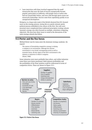 Chapter 13:The origins of modern strategy
107
•	 Later interviews with those involved suggested that the small
motorcycles that were the basis of success unexpectedly became
popular, particularly in California, with people such as surfers who
had not owned bikes before, and were sold through sports stores not
motorcycle dealerships. Success came from capitalising quickly on an
unexpected development.
Pettigrew, in a large-scale study of the British chemical firm ICI, focused
more on the strategy process, seeing this as a partly rational, partly
political process embedded in the culture of the firm. Not only were
processes more complicated than traditional prescriptive strategy schools
assumed, strategy was often focused on multiple, sometimes competing,
objectives. We must bear these issues in mind in the discussions of the
main strategy schools that follow.
13.3 Porter and the five forces
Michael Porter was for many years the dominant strategy academic. He
argued:
The essence of formulating competitive strategy is relating
a company to its environment. Although the relevant
environment is very broad, encompassing social as well as
economic forces, the key aspect of the firm’s environment is the
industry or industries in which it competes.
(Porter, 1980)
Some industries were more profitable than others, and within industries
some firms were better positioned. Both industry profitability and
the profitability of the firms’ position could be understood in terms of
competitive forces. These are shown in Figure 13.1.
Figure 13.1: Porter’s five forces
Suppliers
- Number of suppliers
- Size of suppliers
- Switching costs
- Unique service/product
- Ability to substituteBarriers to entry
- Time and cost of entry
- Knowledge
- Economies of scale
- Cost advantages
- Technology
- Barriers
- Substitute
performance
- Cost of switching
- Buyer willingness
Substitutes
Competitive rivalryBuyers
- Number of competitors
- Exit barriers
- Niche, quality
- Differentiation
- Switching costs
- Industry concentration
- Diversity of competitors
- Number of customers
- Buying volumes
- Differentiation
- Price elasticity
- Incentives
- Brand identity
- Switching costs
STRATEGIC
POSITION
 