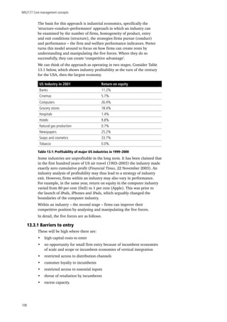 MN2177 Core management concepts
108
The basis for this approach is industrial economics, specifically the
‘structure–conduct–performance’ approach in which an industry can
be examined by the number of firms, homogeneity of product, entry
and exit conditions (structure), the strategies firms pursue (conduct)
and performance – the firm and welfare performance indicators. Porter
turns this model around to focus on how firms can create rents by
understanding and manipulating the five forces. Where they do so
successfully, they can create ‘competitive advantage’.
We can think of the approach as operating in two stages. Consider Table
13.1 below, which shows industry profitability at the turn of the century
for the USA, then the largest economy.
US Industry in 2001 Return on equity
Banks 11.2%
Cinemas 5.7%
Computers 26.4%
Grocery stores 18.4%
Hospitals 1.4%
Hotels 9.8%
Natural gas production 0.7%
Newspapers 25.2%
Soaps and cosmetics 33.7%
Tobacco 0.0%
Table 13.1: Profitability of major US industries in 1999–2000
Some industries are unprofitable in the long term. It has been claimed that
in the first hundred years of US air travel (1903–2003) the industry made
exactly zero cumulative profit (Financial Times, 22 November 2003). An
industry analysis of profitability may thus lead to a strategy of industry
exit. However, firms within an industry may also vary in performance.
For example, in the same year, return on equity in the computer industry
varied from 80 per cent (Dell) to 1 per cent (Apple). This was prior to
the launch of iPods, iPhones and iPads, which arguably changed the
boundaries of the computer industry.
Within an industry – the second stage – firms can improve their
competitive position by analysing and manipulating the five forces.
In detail, the five forces are as follows.
13.3.1 Barriers to entry
These will be high where there are:
•	 high capital costs to enter
•	 no opportunity for small firm entry because of incumbent economies
of scale and scope or incumbent economies of vertical integration
•	 restricted access to distribution channels
•	 customer loyalty to incumbents
•	 restricted access to essential inputs
•	 threat of retaliation by incumbents
•	 excess capacity.
 