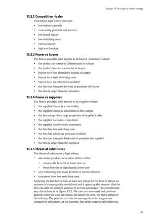 Chapter 13:The origins of modern strategy
109
13.3.2 Competitive rivalry
This will be high where there are:
•	 low industry growth
•	 commodity products and services
•	 low brand loyalty
•	 low switching costs
•	 excess capacity
•	 high exit barriers.
13.3.3 Power re buyers
The firm is powerful with respect to its buyers (customers) where:
•	 the product or service is differentiated or unique
•	 the product/service is essential to buyers
•	 buyers have few alternative sources of supply
•	 buyers have high switching costs
•	 buyers have no substitutes available
•	 the firm can integrate forward to purchase the buyer
•	 the firm is larger than its customers.
13.3.4 Power re suppliers
The firm is powerful with respect to its suppliers where:
•	 the supplier’s input is a commodity
•	 the supplier’s input is inessential to firm output
•	 the firm comprises a large proportion of supplier’s sales
•	 the supplier has many competitors
•	 the supplier has few other customers
•	 the firm has low switching costs
•	 the firm has substitute products available
•	 the firm can integrate backward to purchase the supplier
•	 the firm is larger than the suppliers.
13.3.5 Threat of substitutes
The threat of substitutes is high where:
•	 alternative products or services deliver either:
comparable benefits at lower cost, or
fewer benefits at significantly lower cost
•	 new technology can make product or service obsolete
•	 customers have low switching costs.
Analysing the five forces does at least two things for the firm. It allows an
estimate of current profit possibilities and it opens up the prospect that the
firm can alter its industry position to its own advantage. The conventional
way this is done is in Figure 13.2. The axes are measured and positions
plotted; when the axes are joined, the larger the area, the more attractive
the industry. The position can then be managed in order to generate
competitive advantage. At the extreme, this might suggest exit behaviour,
 