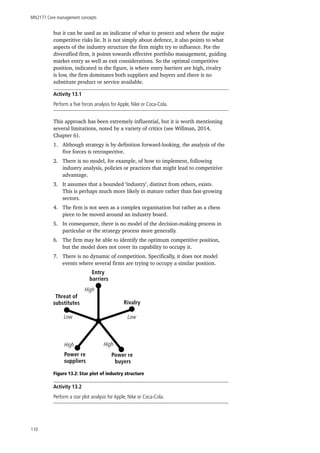 MN2177 Core management concepts
110
but it can be used as an indicator of what to protect and where the major
competitive risks lie. It is not simply about defence, it also points to what
aspects of the industry structure the firm might try to influence. For the
diversified firm, it points towards effective portfolio management, guiding
market entry as well as exit considerations. So the optimal competitive
position, indicated in the figure, is where entry barriers are high, rivalry
is low, the firm dominates both suppliers and buyers and there is no
substitute product or service available.
Activity 13.1
Perform a five forces analysis for Apple, Nike or Coca-Cola.
This approach has been extremely influential, but it is worth mentioning
several limitations, noted by a variety of critics (see Willman, 2014,
Chapter 6).
1.	 Although strategy is by definition forward-looking, the analysis of the
five forces is retrospective.
2.	 There is no model, for example, of how to implement, following
industry analysis, policies or practices that might lead to competitive
advantage.
3.	 It assumes that a bounded ‘industry’, distinct from others, exists.
This is perhaps much more likely in mature rather than fast-growing
sectors.
4.	 The firm is not seen as a complex organisation but rather as a chess
piece to be moved around an industry board.
5.	 In consequence, there is no model of the decision-making process in
particular or the strategy process more generally.
6.	 The firm may be able to identify the optimum competitive position,
but the model does not cover its capability to occupy it.
7.	 There is no dynamic of competition. Specifically, it does not model
events where several firms are trying to occupy a similar position.
Figure 13.2: Star plot of industry structure
Activity 13.2
Perform a star plot analysis for Apple, Nike or Coca-Cola.
Entry
barriers
Rivalry
LowLow
HighHigh
Power re
suppliers
Power re
buyers
Threat of
substitutes
High
 