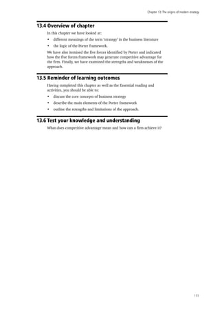 Chapter 13:The origins of modern strategy
111
13.4 Overview of chapter
In this chapter we have looked at:
•	 different meanings of the term ‘strategy’ in the business literature
•	 the logic of the Porter framework.
We have also itemised the five forces identified by Porter and indicated
how the five forces framework may generate competitive advantage for
the firm. Finally, we have examined the strengths and weaknesses of the
approach.
13.5 Reminder of learning outcomes
Having completed this chapter as well as the Essential reading and
activities, you should be able to:
•	 discuss the core concepts of business strategy
•	 describe the main elements of the Porter framework
•	 outline the strengths and limitations of the approach.
13.6 Test your knowledge and understanding
What does competitive advantage mean and how can a firm achieve it?
 