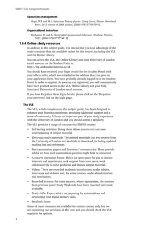 MN2177 Core management concepts
4
Operations management
Hopp, W.J. and M.L. Spearman Factory physics. (Long Grove, Illinois: Waveland
Press, 2011 reissue of 2008 edition) [ISBN 9781577667391].
Organisational behaviour
Buchanan, D. and A. Huczynski Organisational behaviour. (Harlow: Pearson,
2013) [ISBN 9780273774815].
1.6.4 Online study resources
In addition to the subject guide, it is crucial that you take advantage of the
study resources that are available online for this course, including the VLE
and the Online Library.
You can access the VLE, the Online Library and your University of London
email account via the Student Portal at:
http://my.londoninternational.ac.uk
You should have received your login details for the Student Portal with
your official offer, which was emailed to the address that you gave on
your application form. You have probably already logged in to the Student
Portal in order to register. As soon as you registered, you will automatically
have been granted access to the VLE, Online Library and your fully
functional University of London email account.
If you have forgotten these login details, please click on the ‘Forgotten
your password’ link on the login page.
The VLE
The VLE, which complements this subject guide, has been designed to
enhance your learning experience, providing additional support and a
sense of community. It forms an important part of your study experience
with the University of London and you should access it regularly.
The VLE provides a range of resources for EMFSS courses:
•	 Self-testing activities: Doing these allows you to test your own
understanding of subject material.
•	 Electronic study materials: The printed materials that you receive from
the University of London are available to download, including updated
reading lists and references.
•	 Past examination papers and Examiners’ commentaries: These provide
advice on how each examination question might best be answered.
•	 A student discussion forum: This is an open space for you to discuss
interests and experiences, seek support from your peers, work
collaboratively to solve problems and discuss subject material.
•	 Videos: There are recorded academic introductions to the subject,
interviews and debates and, for some courses, audio-visual tutorials
and conclusions.
•	 Recorded lectures: For some courses, where appropriate, the sessions
from previous years’ Study Weekends have been recorded and made
available.
•	 Study skills: Expert advice on preparing for examinations and
developing your digital literacy skills.
•	 Feedback forms.
Some of these resources are available for certain courses only, but we
are expanding our provision all the time and you should check the VLE
regularly for updates.
 