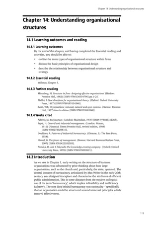 Chapter 14: Understanding organisational structures
113
Chapter 14: Understanding organisational
structures
14.1 Learning outcomes and reading
14.1.1 Learning outcomes
By the end of this chapter, and having completed the Essential reading and
activities, you should be able to:
•	 outline the main types of organisational structure within firms
•	 discuss the basic principles of organisational design
•	 describe the relationship between organisational structure and
strategy.
14.1.2 Essential reading
Willman, Chapter 5.
14.1.3 Further reading
Mintzberg, H. Structure in fives: designing effective organisations. (Harlow:
Prentice Hall, 1983) [ISBN 9780138554798] pp.1–25.
Pfeffer, J. New directions for organisational theory. (Oxford: Oxford University
Press, 1997) [ISBN 9780195114348].
Scott, W.R. Organisations: rational, natural and open systems. (Harlow: Prentice
Hall, 1997) fourth edition [ISBN 9780132663540].
14.1.4 Works cited
Albrow, M. Bureaucracy. (London: Macmillan, 1970) [ISBN 978033311265].
Fayol, H. General and industrial management. (London: Pitman,
1916) (Financial Times/Prentice Hall, revised edition, 1988)
[ISBN 9780273029816].
Gouldner, A. Patterns of industrial bureaucracy. (Glencoe, IL: The Free Press,
1954).
Hamel, G. The future of management. (Boston: Harvard Business Review Press,
2007) [ISBN 9781422102503].
Nonaka, H. and I. Takeuchi The knowledge-creating company. (Oxford: Oxford
University Press, 1995) [ISBN 9780195092691].
14.2 Introduction
As we saw in Chapter 1, early writing on the structure of business
organisations was influenced by prior thinking about how large
organisations, such as the church and, particularly, the state, operated. The
central concept of bureaucracy, articulated by Max Weber in the early 20th
century, was designed to explore and characterise the attributes of efficient
public administration. This is some distance from the modern colloquial
use of the term ‘bureaucracy’, which implies inflexibility and inefficiency
(Albrow). The core idea behind bureaucracy was rationality – specifically,
that an organisation could be structured around universal principles which
ensured effectiveness.
 