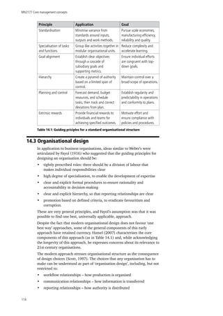 MN2177 Core management concepts
114
Principle Application Goal
Standardisation Minimise variance from
standards around inputs,
outputs and work methods.
Pursue scale economies,
manufacturing efficiency,
reliability and quality.
Specialisation of tasks
and functions
Group like activities together in
modular organisational units.
Reduce complexity and
accelerate learning.
Goal alignment Establish clear objectives
through a cascade of
subsidiary goals and
supporting metrics.
Ensure individual efforts
are congruent with top-
down goals.
Hierarchy Create a pyramid of authority
based on a limited span of
control.
Maintain control over a
broad scope of operations.
Planning and control Forecast demand, budget
resources, and schedule
tasks, then track and correct
deviations from plan.
Establish regularity and
predictability in operations
and conformity to plans.
Extrinsic rewards Provide financial rewards to
individuals and teams for
achieving specified outcomes.
Motivate effort and
ensure compliance with
policies and procedures.
Table 14.1: Guiding priciples for a standard orgamisational structure
14.3 Organisational design
In application to business organisations, ideas similar to Weber’s were
articulated by Fayol (1916) who suggested that the guiding principles for
designing an organisation should be:
•	 tightly prescribed roles: there should be a division of labour that
makes individual responsibilities clear
•	 high degree of specialisation, to enable the development of expertise
•	 clear and explicit formal procedures to ensure rationality and
accountability in decision-making
•	 clear and explicit hierarchy, so that reporting relationships are clear
•	 promotion based on defined criteria, to eradicate favouritism and
corruption.
These are very general principles, and Fayol’s assumption was that it was
possible to find one best, universally applicable, approach.
Despite the fact that modern organisational design does not favour ‘one
best way’ approaches, some of the general components of this early
approach have retained currency. Hamel (2007) characterises the core
components of this approach (as in Table 14.1) and, while acknowledging
the longevity of this approach, he expresses concerns about its relevance to
21st-century organisations.
The modern approach stresses organisational structure as the consequence
of design choices (Scott, 1997). The choices that any organisation has to
make can be understood as part of ‘organisation design’, including, but not
restricted to:
•	 workflow relationships – how production is organised
•	 communication relationships – how information is transferred
•	 reporting relationships – how authority is distributed
 