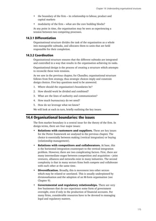 Chapter 14: Understanding organisational structures
115
•	 the boundary of the firm – its relationship to labour, product and
capital markets
•	 modularity of the firm – what are the core building blocks?
At any point in time, the organisation may be seen as experiencing a
tension between two competing processes.
14.3.1 Differentiation
Organisational structure divides the task of the organisation as a whole
into manageable subtasks, and allocates them to units that are held
responsible for their completion.
14.3.2 Coordination
Organisational structure ensures that the different subtasks are integrated
and controlled in a way that results in the organisation achieving its tasks.
Organisational design is the process of creating a structure which attempts
to reconcile these twin tensions.
As we saw in the previous chapter, for Chandler, organisational structure
follows from firm strategy, thus strategic choices imply and constrain
design choices. Five key questions need to be answered.
1.	 Where should the organisation’s boundaries be?
2.	 How should work be divided and combined?
3.	 What are the lines of authority and communication?
4.	 How much bureaucracy do we need?
5.	 How do we leverage what we know?
We will look at each in turn, briefly outlining the key issues.
14.4 Organisational boundaries: the issues
The firm market boundary is a central issue for the theory of the firm. In
design terms, there are four major issues:
•	 Relations with customers and suppliers. These are key issues
for the Porter framework we analysed in the previous chapter. The
choice is essentially between making (vertical integration) or buying
(relationship management).
•	 Relations with competitors and collaborators. At base, this
is the horizontal integration counterpart to the vertical integration
problem. However, there are two complicating factors. First, there are
many intermediate stages between competition and acquisition – joint
ventures, alliances and networks exist in many industries. The second
complexity is that in many sectors firms both compete and collaborate
with each other at the same time.
•	 Diversification. Broadly, this is movement into other sectors
which may be related or unrelated. This is usually underpinned by
divisionalisation and the adoption of an M-form organisation (see
Chapter 9).
•	 Governmental and regulatory relationships. There are very
few businesses that do not experience some form of government
oversight, even if only in the production of financial accounts. For
many firms, considerable resources have to be devoted to managing
legal and regulatory matters.
 
