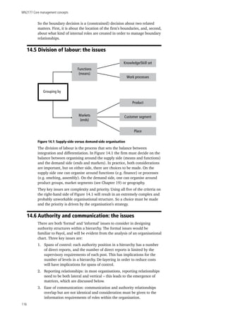 MN2177 Core management concepts
116
So the boundary decision is a (constrained) decision about two related
matters. First, it is about the location of the firm’s boundaries, and, second,
about what kind of internal roles are created in order to manage boundary
relationships.
14.5 Division of labour: the issues
Grouping by
Functions
(means)
Markets
(ends)
Knowledge/Skill set
Work processes
Product
Customer segment
Place
Figure 14.1: Supply-side versus demand-side organisation
The division of labour is the process that sets the balance between
integration and differentiation. In Figure 14.1 the firm must decide on the
balance between organising around the supply side (means and functions)
and the demand side (ends and markets). In practice, both considerations
are important, but on either side, there are choices to be made. On the
supply side one can organise around functions (e.g. finance) or processes
(e.g. smelting, assembly). On the demand side, one can organise around
product groups, market segments (see Chapter 19) or geography.
They key issues are complexity and priority. Using all five of the criteria on
the right-hand side of Figure 14.1 will result in an extremely complex and
probably unworkable organisational structure. So a choice must be made
and the priority is driven by the organisation’s strategy.
14.6 Authority and communication: the issues
There are both ‘formal’ and ‘informal’ issues to consider in designing
authority structures within a hierarchy. The formal issues would be
familiar to Fayol, and will be evident from the analysis of an organisational
chart. Three key issues are:
1.	 Spans of control: each authority position in a hierarchy has a number
of direct reports, and the number of direct reports is limited by the
supervisory requirements of each post. This has implications for the
number of levels in a hierarchy. De-layering in order to reduce costs
will have implications for spans of control.
2.	 Reporting relationships: in most organisations, reporting relationships
need to be both lateral and vertical – this leads to the emergence of
matrices, which are discussed below.
3.	 Ease of communication: communication and authority relationships
overlap but are not identical and consideration must be given to the
information requirements of roles within the organisation.
 
