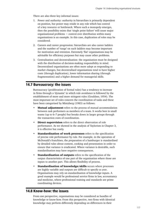 Chapter 14: Understanding organisational structures
117
There are also three key informal issues:
1.	 Power and authority: authority in hierarchies is primarily dependent
on position, but power may reside in any role which has control
of a key resource or bottleneck. Where such a monopoly emerges,
then the possibility exists that ‘single point failure’ will cause major
organisational problems − control over distribution within many
organisations is an example. In this case, duplication of roles may be
considered.
2.	 Careers and career progression: hierarchies are also career ladders
and the number of ‘rungs’ on such ladders may become important
for motivation and retention. Extremely ‘flat’ organisations may be
advisable for efficiency purposes but may cause other problems.
3.	 Centralisation and decentralisation: the organisation must be designed
with the distribution of decision-making responsibility in mind.
Decentralised organisations are often more adept at responding to
market changes, but decentralised organisations tend to have higher
costs (through duplication), lower information sharing (through
fragmentation) and a higher demand for managerial skills.
14.7 Bureaucracy: the issues
Bureaucracy (proliferation of formal rules) has a tendency to increase
in firms through a ‘dynamic’ in which rule avoidance is followed by the
establishment of more and more stringent rules (Gouldner, 1954). The
most important set of rules concern the coordination of tasks and these
have been categorised by Mintzberg (1983) as follows:
•	 Mutual adjustment refers to the process of mutual accommodation
between task performers as members of a team. It works best in small
teams (up to 6–7 people) but breaks down in larger groups through
the transaction costs of coordination.
•	 Direct supervision refers to the direct observation of role
performance. As we showed in the analysis of Taylorism in Chapter 3,
it is effective but costly.
•	 Standardisation of work processes refers to the specification
of precise role performance by rule. For example, in the operation of
McDonald’s franchises, the preparation of a hamburger is standardised
by detailed rules about content, cooking and presentation in order to
ensure that variance is eradicated. Where variance is desirable, such
standardisation may have negative consequences.
•	 Standardisation of outputs refers to the specification of the
output characteristics of one part of the organisation where those are
inputs to another part. This allows flexibility of process.
•	 Standardisation of knowledge/skills occurs where processes
are highly variable and outputs are difficult to specify ex ante.
Organisations may rely on standardisation of knowledge inputs. A
good example would be professional service firms in law, accountancy
and medicine, where professional training and standards are prime
coordinating devices.
14.8 Know-how: the issues
From one perspective, organisations may be considered as bundles of
knowledge or know-how. From this perspective, two firms with identical
knowledge may perform differently depending on differences in their
 