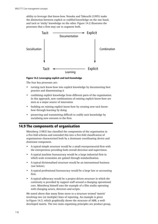 MN2177 Core management concepts
118
ability to leverage that know-how. Nonaka and Takeuchi (1995) make
the distinction between explicit or codified knowledge on the one hand,
and tacit or ‘sticky’ knowledge on the other. Figure 14.2 illustrates the
processes that a firm may use to augment both.
Tacit Explicit
Tacit Explicit
Documentation
Combination
Learning
Socialisation
Figure 14.2: Leveraging explicit and tacit knowledge
The four key processes are:
•	 turning tacit know-how into explicit knowledge by documenting best
practice and disseminating it
•	 combining explicit knowledge from different parts of the organisation.
In this approach, new combinations of existing explicit know-how are
seen as a major source of innovation
•	 building on existing explicit know-how by creating new tacit know-
how through learning by doing
•	 preserving and transmitting difficult to codify tacit knowledge by
socialising new entrants to the firm.
14.9 The components of organisation
Mintzberg (1983) has classified the components of the organisation in
a five-fold schema and extended this into a five-fold classification of
organisations characterised both by a dominant coordinating device and
dominant component.
•	 A typical simple structure would be a small entrepreneurial firm with
the entrepreneur providing both overall direction and supervision.
•	 A typical machine bureaucracy would be a large industrial firm in
which scale economies are gained through standardisation.
•	 A typical divisionalised structure would be an international business
(see below).
•	 A typical professional bureaucracy would be a large law or accounting
firm.
•	 A typical adhocracy would be a project-driven structure in which the
continuity is provided by support staff around a changing operational
core. Mintzberg himself uses the example of a film studio operating
with changing actors, directors and scripts.
We noted above that many firms move to a structure termed ‘matrix’
involving two (or multiple) lines of reporting. An example is given
in Figure 14.3, which graphically shows the structure of ABB, a well-
developed matrix. The two main organising principles are product group,
 