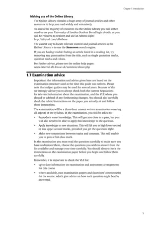 Chapter 1: Introduction
5
Making use of the Online Library
The Online Library contains a huge array of journal articles and other
resources to help you read widely and extensively.
To access the majority of resources via the Online Library you will either
need to use your University of London Student Portal login details, or you
will be required to register and use an Athens login:
http://tinyurl.com/ollathens
The easiest way to locate relevant content and journal articles in the
Online Library is to use the Summon search engine.
If you are having trouble finding an article listed in a reading list, try
removing any punctuation from the title, such as single quotation marks,
question marks and colons.
For further advice, please see the online help pages:
www.external.shl.lon.ac.uk/summon/about.php
1.7 Examination advice
Important: the information and advice given here are based on the
examination structure used at the time this guide was written. Please
note that subject guides may be used for several years. Because of this
we strongly advise you to always check both the current Regulations
for relevant information about the examination, and the VLE where you
should be advised of any forthcoming changes. You should also carefully
check the rubric/instructions on the paper you actually sit and follow
those instructions.
The examination will be a three-hour unseen written examination covering
all aspects of the syllabus. In the examination, you will be asked to:
•	 Reproduce some knowledge. This will get you close to a pass, but you
will also need to be able to apply this knowledge to the question.
•	 Apply knowledge to new situations. This will lift you to high lower-second
or low upper-second marks, provided you get the questions right.
•	 Make new connections between topics and concepts. This will enable
you to gain a first-class mark.
In the examination you must read the questions carefully to make sure you
have understood them, choose the questions you wish to answer from the
list available and manage your time carefully. You should always check the
instructions on the examination paper before you begin and follow them
carefully.
Remember, it is important to check the VLE for:
•	 up-to-date information on examination and assessment arrangements
for this course
•	 where available, past examination papers and Examiners’ commentaries
for the course, which give advice on how each question might best be
answered.
 