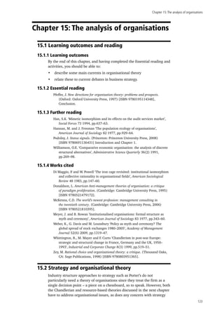 Chapter 15:The analysis of organisations
123
Chapter 15: The analysis of organisations
15.1 Learning outcomes and reading
15.1.1 Learning outcomes
By the end of this chapter, and having completed the Essential reading and
activities, you should be able to:
•	 describe some main currents in organisational theory
•	 relate these to current debates in business strategy.
15.1.2 Essential reading
Pfeffer, J. New directions for organization theory: problems and prospects.
(Oxford: Oxford University Press, 1997) [ISBN 9780195114348],
Conclusion.
15.1.3 Further reading
Han, S.K. ‘Mimetic isomorphism and its effects on the audit services market’,
Social Forces 73 1994, pp.637–63.
Hannan, M. and J. Freeman ‘The population ecology of organisations’,
American Journal of Sociology 82 1977, pp.929–64.
Podolny, J. Status signals. (Princeton: Princeton University Press, 2008)
[ISBN 9780691136431] Introduction and Chapter 1.
Williamson, O.E. ‘Comparative economic organisation: the analysis of discrete
structural alternatives’, Administrative Science Quarterly 36(2) 1991,
pp.269–98.
15.1.4 Works cited
Di Maggio, P. and W. Powell ‘The iron cage revisited: institutional isomorphism
and collective rationality in organisational fields’, American Sociological
Review 48 1983, pp.147–60.
Donaldson, L. American Anti-management theories of organisation: a critique
of paradigm proliferation. (Cambridge: Cambridge University Press, 1995)
[ISBN 9780521479172].
McKenna, C.D. The world’s newest profession: management consulting in
the twentieth century. (Cambridge: Cambridge University Press, 2006)
[ISBN 9780521810395].
Meyer, J. and B. Rowan ‘Institutionalised organisations: formal structure as
myth and ceremony’, American Journal of Sociology 83 1977, pp.343–60.
Weber, K., G. Davis and M. Lounsbury ‘Policy as myth and ceremony? The
global spread of stock exchanges 1980–2005’, Academy of Management
Journal 52(6) 2009, pp.1319–47.
Whittington, R., M. Mayer and F. Curto ‘Chandlerism in post-war Europe:
strategic and structural change in France, Germany and the UK, 1950–
1993’, Industrial and Corporate Change 8(3) 1999, pp.519–51.
Zey, M. Rational choice and organizational theory: a critique. (Thousand Oaks,
CA: Sage Publications, 1998) [ISBN 9780803951365].
15.2 Strategy and organisational theory
Industry structure approaches to strategy such as Porter’s do not
particularly need a theory of organisations since they treat the firm as a
single decision point – a piece on a chessboard, so to speak. However, both
the Chandlerian and resource-based theories discussed in the next chapter
have to address organisational issues, as does any concern with strategy
 