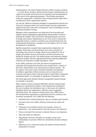 MN2177 Core management concepts
124
implementation. The Oxford English Dictionary defines strategy as follows
‘… as in the theory of games, decision theory, business administration, etc.,
a plan for successful action based on the rationality and interdependence
of the moves of the opposing participants’. This includes participants
within the organisation, so therefore many strategy theorists begin with a
consideration of how organisations operate.
Up until the 1960s the dominant paradigm in organisational research was
structural contingency theory. Its central premise was that organisations
adapted structures to deal with ‘contingencies’ such as technology, size and
(following Chandler) strategy.
Managers within organisations were depicted as the structuring and
adaptive agents manipulating organisational characteristics to improve
performance (Pfeffer, 1997, pp.158–63). Managerial agents were seen
as benign and rational. Organisations in turn were seen as rational and
purposeful systems. A positive correlation was assumed between fit and
organisational performance; managers were the adapters of fit. Fit could
be optimised in equilibrium.
Specific propositions emerged about organisational components. For
example, bureaucracy and centralisation were seen as functions of
technology, size and rate of change. Matrices were defined by rate of
change and product diversity. Functional or divisional structure was
defined by strategy and size. The method chosen was frequently multiple
regression analysis with the organisational feature requiring explanation
treated as the dependent variable (Donaldson, 1995).
In the 1960s, primarily in the USA, this picture of organisational
rationality and managerial benevolence was attacked from a number of
directions. Organisations were characterised as political systems – the
key notions were power, inertia, bounded rationality and legitimacy.
In addition, approaches within economics such as transaction cost
economics and agency theory (discussed above) served either to demonise
managerial agency or to downplay its significance (Donaldson, 1995).
All critical approaches debated whether managerially initiated strategy
was feasible or desirable.
Many critiques stressed conceptual difficulties with the rational choice
approach to organisational analysis. In this approach the individual is
the unit of analysis; the individual is prior to and causes the collective.
Individual choices are independent; collective action is aggregate
individual action. The critique of rational choice (Zey, 1998) asserts
that rational choice approaches to organisation have too restrictive and
unrealistic assumptions. Zey (1998) lists the following.
•	 Individuals have rational preferences; they are complete and transitive.
•	 Economic man is also selfish; all forms of altruism are subtle self-
interest.
•	 Preferences are revealed in choices; for example, actions are
preferences – ‘the causal relation is from the action to the subjective’.
•	 Choice is rational if the outcome is rational. Process is not important.
•	 Value and utility are subjective.
•	 Organisations function rationally; for example, means–ends
relationships are pursued, efficiency is maximised, decision-making is
logical.
•	 Efficiency is not a contested concept; the market economy operates
independent of context.
 
