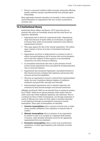 Chapter 15:The analysis of organisations
125
•	 Power is a structural condition within economic transactions affecting
payoffs; authority emerges unproblematically from principal–agent
relationships.
Many approaches assumed rationality was bounded, or that social forces
exerted themselves on organisations that were at least as powerful as
economic ones.
15.3 Institutional theory
Institutional theory (Meyer and Rowan, 1977) starts from the two
premises that actors are boundedly rational and that social forces are
important. Specifically:
•	 Organisation form is driven by ‘institutional myths’. Organisations
adopt forms because of myths within an environment, as opposed
to because those myths are necessarily connected to more effective
organisational outcomes.
•	 They argue against the idea of the rational organisation. The authors
argue, instead, in favour of an idea of rationalised institutional
elements.
•	 Organisations are driven to adopt practices or routines in order to
achieve increased legitimacy and to increase their survival prospects,
and so that their adoption of these practices is not immediately
connected to any direct increase in efficiency.
•	 As rationalised institutional rules arise in given domains of work
activity, formal organisations form and expand by incorporating these
rules as structural elements.
•	 Organisations that incorporate legitimated, rationalised elements in
their formal structures maximise their legitimacy and increase their
resources and survival capabilities.
•	 The more an organisation’s structure is derived from institutionalised
myths, the more it maintains elaborate displays of confidence,
satisfaction and good faith, internally and externally.
•	 Institutionalised organisations seek to minimise inspection and
evaluation by both internal managers and external constituents.
DiMaggio and Powell (1983) do not describe firms as existing in markets,
but in ‘fields’. Fields do not operate primarily under market rules but
under social rules which emphasise legitimacy and conformity. There is
a tendency for firms in fields to homogenise, not through competition in
search of efficiency, but rather for firms subject to bounded rationality
to seek legitimacy through accommodation of pressures towards
isomorphism. Three types of isomorphism are identified.
1.	 Coercive isomorphism refers to pressure from the state or wider
society, possibly embedded in law, regulation or external codes of
conduct.
2.	 Mimetic isomorphism refers to imitation of one organisation
by another in order to be accepted as a legitimate field member,
or because, under bounded rationality, search for the appropriate
organisational form was minimised.
3.	 Normative isomorphism refers to items such as professional
socialisation, in which again legitimacy and conformity are prime
objectives.
 
