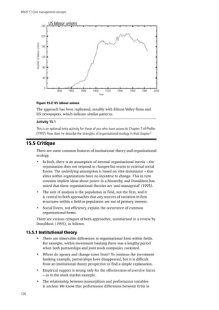 MN2177 Core management concepts
128
US labour unions
1840 1860 1880 1900 1920 1940
Year
1960 1980 2000
0
40
80
120
160
200
240
Numberoflabourunions
Figure 15.2: US labour unions
The approach has been replicated, notably with Silicon Valley firms and
US newspapers, which indicate similar patterns.
Activity 15.1
This is an optional extra acitivity for those of you who have access to Chapter 7 of Pfeffer
(1997). How does he describe the strengths of organisational ecology in that chapter?
15.5 Critique
There are some common features of institutional theory and organisational
ecology.
•	 In both, there is an assumption of internal organisational inertia – the
organisation does not respond to changes but reacts to external social
forces. The underlying assumption is based on elite dominance – that
elites within organisations have no incentive to change. This in turn
contains implicit ideas about power in a hierarchy, and Donaldson has
noted that these organisational theories are ‘anti managerial’ (1995).
•	 The unit of analysis is the population or field, not the firm, and it
is central to both approaches that any sources of variation in firm
structures within a field or population are not of primary interest.
•	 Social forces, not efficiency, explain the occurrence of common
organisational forms.
There are various critiques of both approaches, summarised in a review by
Donaldson (1995), as follows.
15.5.1 Institutional theory
•	 There are observable differences in organisational form within fields.
For example, within investment banking there was a lengthy period
when both partnerships and joint stock companies coexisted.
•	 Where do agency and change come from? To continue the investment
banking example, partnerships have disappeared, but it is difficult
from an institutional theory perspective to find a simple explanation.
•	 Empirical support is strong only for the effectiveness of coercive forces
– as in the stock market example.
•	 The relationship between isomorphism and performance variables
is unclear. We know that performance differences between firms in
 