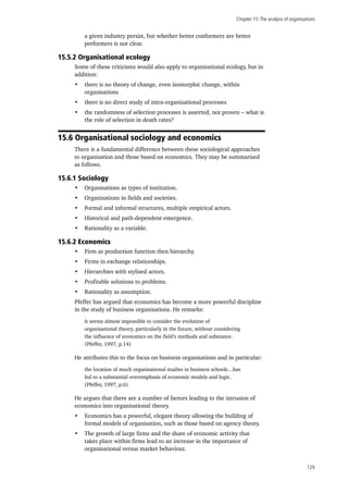 Chapter 15:The analysis of organisations
129
a given industry persist, but whether better conformers are better
performers is not clear.
15.5.2 Organisational ecology	
Some of these criticisms would also apply to organisational ecology, but in
addition:
•	 there is no theory of change, even isomorphic change, within
organisations
•	 there is no direct study of intra-organisational processes
•	 the randomness of selection processes is asserted, not proven – what is
the role of selection in death rates?
15.6 Organisational sociology and economics
There is a fundamental difference between these sociological approaches
to organisation and those based on economics. They may be summarised
as follows.
15.6.1 Sociology
•	 Organisations as types of institution.
•	 Organisations in fields and societies.
•	 Formal and informal structures, multiple empirical actors.
•	 Historical and path-dependent emergence.
•	 Rationality as a variable.
15.6.2 Economics
•	 Firm as production function then hierarchy.
•	 Firms in exchange relationships.
•	 Hierarchies with stylised actors.
•	 Profitable solutions to problems.
•	 Rationality as assumption.
Pfeffer has argued that economics has become a more powerful discipline
in the study of business organisations. He remarks:
It seems almost impossible to consider the evolution of
organisational theory, particularly in the future, without considering
the influence of economics on the field’s methods and substance.
(Pfeffer, 1997, p.14)
He attributes this to the focus on business organisations and in particular:
the location of much organisational studies in business schools…has
led to a substantial overemphasis of economic models and logic.
(Pfeffer, 1997, p.6)
He argues that there are a number of factors leading to the intrusion of
economics into organisational theory.
•	 Economics has a powerful, elegant theory allowing the building of
formal models of organisation, such as those based on agency theory.
•	 The growth of large firms and the share of economic activity that
takes place within firms lead to an increase in the importance of
organisational versus market behaviour.
 