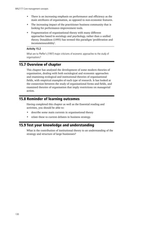 MN2177 Core management concepts
130
•	 There is an increasing emphasis on performance and efficiency as the
main attributes of organisation, as opposed to non-economic features.
•	 The increasing impact of the practitioner business community that is
looking for performance-improvement tools.
•	 Fragmentation of organisational theory with many different
approaches based in sociology and psychology, rather than a unified
theory. Donaldson (1995) has termed this paradigm ‘proliferation and
incommensurability’.
Activity 15.2
What are to Pfeffer’s (1997) major criticisms of economic approaches to the study of
organisations?
15.7 Overview of chapter
This chapter has analysed the development of some modern theories of
organisation, dealing with both sociological and economic approaches
and examining ecological and institutional theories of organisational
fields, with empirical examples of each type of research. It has looked at
the connection between the study of organisational forms and fields, and
examined theories of organisation that imply restrictions on managerial
action.
15.8 Reminder of learning outcomes
Having completed this chapter as well as the Essential reading and
activities, you should be able to:
•	 describe some main currents in organisational theory
•	 relate these to current debates in business strategy.
15.9 Test your knowledge and understanding
What is the contribution of institutional theory to an understanding of the
strategy and structure of large businesses?
 