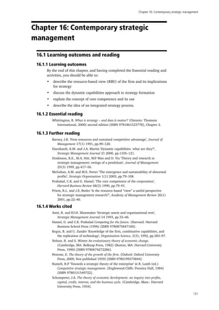 Chapter 16: Contemporary strategic management
131
Chapter 16: Contemporary strategic
management
16.1 Learning outcomes and reading
16.1.1 Learning outcomes
By the end of this chapter, and having completed the Essential reading and
activities, you should be able to:
•	 describe the resource-based view (RBV) of the firm and its implications
for strategy
•	 discuss the dynamic capabilities approach to strategy formation
•	 explain the concept of core competence and its use
•	 describe the idea of an integrated strategy process.
16.1.2 Essential reading
Whittington, R. What is strategy – and does it matter? (Ontario: Thomson
International, 2000) second edition [ISBN 9781861523778], Chapter 2.
16.1.3 Further reading
Barney, J.B. ‘Firm resources and sustained competitive advantage’, Journal of
Management 17(1) 1991, pp.99–120.
Eisenhardt, K.M. and J.A. Martin ‘Dynamic capabilities: what are they?’,
Strategic Management Journal 21 2000, pp.1105–121.
Hoskisson, R.E., M.A. Hitt, W.P. Wan and D. Yiu ‘Theory and research in
strategic management: swings of a pendulum’, Journal of Management
25(3) 1999, pp.417–56.
McGahan, A.M. and M.E. Porter ‘The emergence and sustainability of abnormal
profits’, Strategic Organization 1(1) 2003, pp.79–108.
Prahalad, C.K. and G. Hamel, ‘The core competence of the corporation’,
Harvard Business Review 68(3) 1990, pp.79–91.
Priem, R.L. and J.E. Butler ‘Is the resource based “view” a useful perspective
for strategic management research?’, Academy of Management Review 26(1)
2001, pp.22–40.
16.1.4 Works cited
Amit, R. and P.J.H. Shoemaker ‘Strategic assets and organisational rent’,
Strategic Management Journal 14 1993, pp.33–46.
Hamel, G. and C.K. Prahalad Competing for the future. (Harvard: Harvard
Business School Press (1996) [ISBN 9780875847160].
Kogut, B. and U. Zander ‘Knowledge of the firm, combinative capabilities, and
the replication of technology’, Organization Science, 3(3), 1992, pp.383–97.
Nelson, R. and S. Winter An evolutionary theory of economic change.
(Cambridge, MA: Belknap Press, 1982) (Boston, MA: Harvard University
Press, 1990) [ISBN 9780674272286].
Penrose, E. The theory of the growth of the firm. (Oxford: Oxford University
Press, 2009; first published 1959) [ISBN 9780199573844].
Rumelt, R.P ‘Towards a strategic theory of the enterprise’ in R. Lamb (ed.)
Competitive strategic management. (Englewood Cliffs: Prentice Hall, 1984)
[ISBN 9780131549722].
Schumpeter, J.A. The theory of economic development: an inquiry into profits,
capital, credit, interest, and the business cycle. (Cambridge, Mass.: Harvard
University Press, 1934).
 