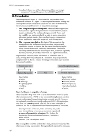 MN2177 Core management concepts
132
Teece, D.J., G. Pisano and A. Shuen ‘Dynamic capabilities and strategic
management’, Strategic Management Journal 18 1997, pp.509–33.
16.2 Introduction
In recent years and in part as a reaction to the success of the Porter
framework discussed in Chapter 14, the discipline of business strategy has
developed a concern with matters internal to the firm. In the literature,
there have developed two views of competitive advantage.
1.	 The competitive positioning view. The basis of this approach is
that sustained superior firm performance requires effective product-
market positioning. The intellectual origins are with Porter, and
the variables one is concerned with in order to assess competitive
advantage include: market share, product features, cost position,
brand positioning, geographic scope and vertical integration.
2.	 The resource-based view. The basis of this approach is that
sustained superior performance requires unique resources and
capabilities internal to the firm. We discuss the intellectual origins
below. The variables one is concerned with to assess competitive
advantage differ and include: technological skills, teamwork capability,
business processes, leadership, innovation and organisation culture.
In parts of the literature, these are assessed as alternative ways of
doing strategy. However, as Figure 16.1 illustrates, they are potentially
complementary in that the process of strategy formulation could examine
both sets of variables.
Figure 16.1: Sources of competitive advantage
These ideas have deep roots back as far as Schumpeter’s notion of cycles
of creative destruction (1934); he put considerable emphasis on activities
such as technological change in developing economic growth. However,
the main early contributions come from Penrose (1959). She maintained
that firms can create economic value not due to mere possession of
resources, but due to effective and innovative management of resources.
Unused productive services are, for the enterprising firm, at the
same time a challenge to innovate, an incentive to expand, and
a source of competitive advantage. They facilitate the
introduction of new combinations of resources – innovation –
within the firm.
(Penrose, 1959, p.85; emphasis added)
She developed the idea that all firms have slack, or unused resources, that
offer value-creating opportunities if recognised and exploited by managers.
Resource-based view
Input markets
• People
• Technology
• Capital equipment
• Buildings
• Land
Factors of production Firm
Competitive positioning view
Products and services
Output markets
• Technology products
• Industrial products
• Consumer products
• Agricultural products
• Services
 