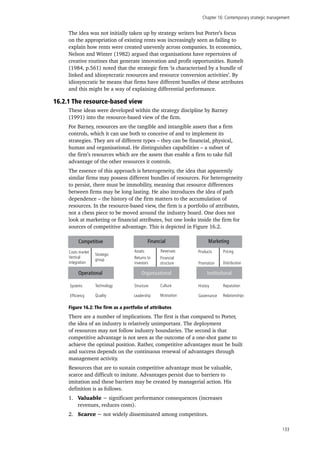 Chapter 16: Contemporary strategic management
133
The idea was not initially taken up by strategy writers but Porter’s focus
on the appropriation of existing rents was increasingly seen as failing to
explain how rents were created unevenly across companies. In economics,
Nelson and Winter (1982) argued that organisations have repertoires of
creative routines that generate innovation and profit opportunities. Rumelt
(1984, p.561) noted that the strategic firm ‘is characterised by a bundle of
linked and idiosyncratic resources and resource conversion activities’. By
idiosyncratic he means that firms have different bundles of these attributes
and this might be a way of explaining differential performance.
16.2.1 The resource-based view
These ideas were developed within the strategy discipline by Barney
(1991) into the resource-based view of the firm.
For Barney, resources are the tangible and intangible assets that a firm
controls, which it can use both to conceive of and to implement its
strategies. They are of different types – they can be financial, physical,
human and organisational. He distinguishes capabilities – a subset of
the firm’s resources which are the assets that enable a firm to take full
advantage of the other resources it controls.
The essence of this approach is heterogeneity, the idea that apparently
similar firms may possess different bundles of resources. For heterogeneity
to persist, there must be immobility, meaning that resource differences
between firms may be long lasting. He also introduces the idea of path
dependence – the history of the firm matters to the accumulation of
resources. In the resource-based view, the firm is a portfolio of attributes,
not a chess piece to be moved around the industry board. One does not
look at marketing or financial attributes, but one looks inside the firm for
sources of competitive advantage. This is depicted in Figure 16.2.
Figure 16.2: The firm as a portfolio of attributes
There are a number of implications. The first is that compared to Porter,
the idea of an industry is relatively unimportant. The deployment
of resources may not follow industry boundaries. The second is that
competitive advantage is not seen as the outcome of a one-shot game to
achieve the optimal position. Rather, competitive advantages must be built
and success depends on the continuous renewal of advantages through
management activity.
Resources that are to sustain competitive advantage must be valuable,
scarce and difficult to imitate. Advantages persist due to barriers to
imitation and these barriers may be created by managerial action. His
definition is as follows.
1.	 Valuable − significant performance consequences (increases
revenues, reduces costs).
2.	 Scarce − not widely disseminated among competitors.
Organisational
MarketingCompetitive
Costs market
Vertical
integration
Strategic
group
Assets Revenues
Returns to
investors
Financial
structure
Products
Promotion
Pricing
Distribution
Systems
Efficiency
Technology
Quality
Structure
Leadership
Culture
Motivation
Operational Institutional
Financial
History
Governance
Reputation
Relationships
 