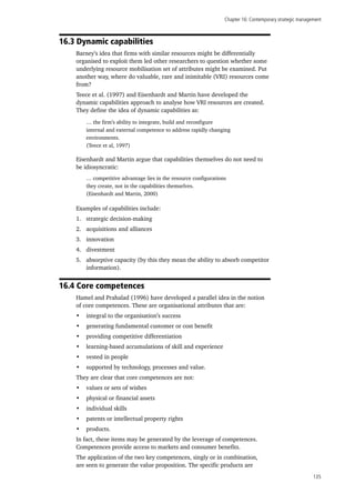 Chapter 16: Contemporary strategic management
135
16.3 Dynamic capabilities
Barney’s idea that firms with similar resources might be differentially
organised to exploit them led other researchers to question whether some
underlying resource mobilisation set of attributes might be examined. Put
another way, where do valuable, rare and inimitable (VRI) resources come
from?
Teece et al. (1997) and Eisenhardt and Martin have developed the
dynamic capabilities approach to analyse how VRI resources are created.
They define the idea of dynamic capabilities as:
… the firm’s ability to integrate, build and reconfigure
internal and external competence to address rapidly changing
environments.
(Teece et al, 1997)
Eisenhardt and Martin argue that capabilities themselves do not need to
be idiosyncratic:
… competitive advantage lies in the resource configurations
they create, not in the capabilities themselves.
(Eisenhardt and Martin, 2000)
Examples of capabilities include:
1.	 strategic decision-making
2.	 acquisitions and alliances
3.	 innovation
4.	 divestment
5.	 absorptive capacity (by this they mean the ability to absorb competitor
information).
16.4 Core competences
Hamel and Prahalad (1996) have developed a parallel idea in the notion
of core competences. These are organisational attributes that are:
•	 integral to the organisation’s success
•	 generating fundamental customer or cost benefit
•	 providing competitive differentiation
•	 learning-based accumulations of skill and experience
•	 vested in people
•	 supported by technology, processes and value.
They are clear that core competences are not:
•	 values or sets of wishes
•	 physical or financial assets
•	 individual skills
•	 patents or intellectual property rights
•	 products.
In fact, these items may be generated by the leverage of competences.
Competences provide access to markets and consumer benefits.
The application of the two key competences, singly or in combination,
are seen to generate the value proposition. The specific products are
 