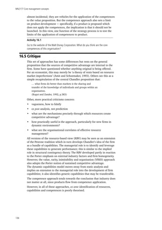 MN2177 Core management concepts
136
almost incidental; they are vehicles for the application of the competences
to the value proposition. But the competence approach also sets a limit
on product development − specifically, if a product is proposed which
does not apply the competences, the implication is that it should not be
launched. In this view, one function of the strategy process is to test the
limits of the application of competences to product.
Activity 16.1
Go to the website of the Walt Disney Corporation.What do you think are the core
competences of this organisation?
16.5 Critique
This set of approaches has some differences but rests on the general
proposition that the sources of competitive advantage are internal to the
firm. Some have questioned whether anything original is being offered.
For an economist, this may merely be ‘a theory of rents based on resource
market imperfections’ (Amit and Schoemaker, 1993). Others see this as a
simple recapitulation of the central Chandler proposition that:
… what firms do better than markets is the sharing and
transfer of the knowledge of individuals and groups within an
organisation.
(Kogut and Zander, 1992, p.383)
Other, more practical criticisms concern:
•	 vagueness, how to falsify
•	 ex post analysis, not prediction
•	 what are the mechanisms precisely through which resources create
competitive advantage?
•	 how practically useful is the approach, particularly for new firms in
dynamic environments?
•	 what are the organisational correlates of effective resource
management?
All versions of the resource-based view (RBV) may be seen as an extension
of the Penrose tradition which in turn develops Chandler’s idea of the firm
as a bundle of capabilities. The managerial role is to identify and leverage
these capabilities to generate performance; this is similar to the implied
role in structural contingency theory. The RBV developed partly in reaction
to the Porter emphasis on external industry factors and firm homogeneity.
However, the value, rarity, inimitability and organisation (VRIO) approach
also adopts the Porter notion of sustained competitive advantage.
The dynamic capabilities model moves away from static analysis and
implies an extension to the managerial role into the development of firm
capabilities; it also identifies generic capabilities that may be transferable.
The competence approach tends towards the conclusion that industry does
not matter at all, since products flow from competence application.
However, in all of these approaches, ex ante identification of resources,
capabilities and competences is poorly theorised.
 