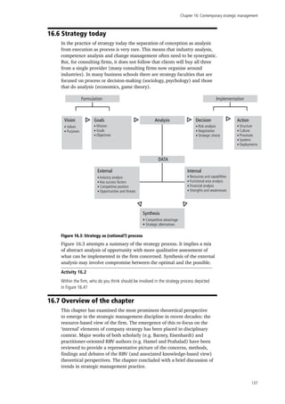 Chapter 16: Contemporary strategic management
137
16.6 Strategy today
In the practice of strategy today the separation of conception as analysis
from execution as process is very rare. This means that industry analysis,
competence analysis and change management often need to be synergistic.
But, for consulting firms, it does not follow that clients will buy all three
from a single provider (many consulting firms now organise around
industries). In many business schools there are strategy faculties that are
focused on process or decision-making (sociology, psychology) and those
that do analysis (economics, game theory).
Formulation
Internal
• Mission
• Goals
• Objectives
Action
• Industry analysis
• Key success factors
• Competitive position
• Opportunities and threats
External
• Risk analysis
• Negotiation
• Strategic choice
Decision
• Resources and capabilities
• Functional area analysis
• Financial analysis
• Strengths and weaknesses
AnalysisGoals
• Values
• Purposes
Vision
Implementation
• Competitive advantage
• Strategic alternatives
Synthesis
• Structure
• Culture
• Processes
• Systems
• Deployments
DATA
Figure 16.3: Strategy as (rational?) process
Figure 16.3 attempts a summary of the strategy process. It implies a mix
of abstract analysis of opportunity with more qualitative assessment of
what can be implemented in the firm concerned. Synthesis of the external
analysis may involve compromise between the optimal and the possible.
Activity 16.2
Within the firm, who do you think should be involved in the strategy process depicted
in Figure 16.4?
16.7 Overview of the chapter
This chapter has examined the most prominent theoretical perspective
to emerge in the strategic management discipline in recent decades: the
resource-based view of the firm. The emergence of this re-focus on the
‘internal’ elements of company strategy has been placed in disciplinary
context. Major works of both scholarly (e.g. Barney, Eisenhardt) and
practitioner-oriented RBV authors (e.g. Hamel and Prahalad) have been
reviewed to provide a representative picture of the concerns, methods,
findings and debates of the RBV (and associated knowledge-based view)
theoretical perspectives. The chapter concluded with a brief discussion of
trends in strategic management practice.
 