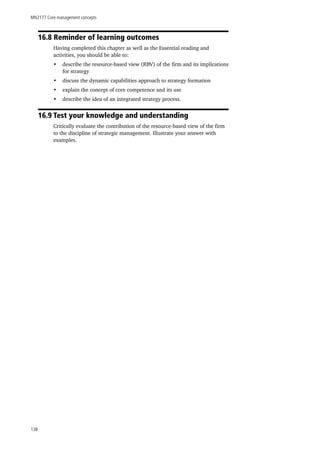MN2177 Core management concepts
138
16.8 Reminder of learning outcomes
Having completed this chapter as well as the Essential reading and
activities, you should be able to:
•	 describe the resource-based view (RBV) of the firm and its implications
for strategy
•	 discuss the dynamic capabilities approach to strategy formation
•	 explain the concept of core competence and its use
•	 describe the idea of an integrated strategy process.
16.9 Test your knowledge and understanding
Critically evaluate the contribution of the resource-based view of the firm
to the discipline of strategic management. Illustrate your answer with
examples.
 
