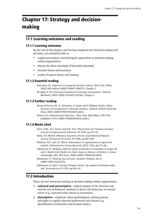 Chapter 17: Strategy and decision-making
139
Chapter 17: Strategy and decision-
making
17.1 Learning outcomes and reading
17.1.1 Learning outcomes
By the end of this chapter, and having completed the Essential reading and
activities, you should be able to:
•	 explain prescriptive and descriptive approaches to decision-making
within organisations
•	 discuss the three meanings of bounded rationality
•	 describe biases and heuristics
•	 outline Prospect theory and framing.
17.1.2 Essential reading
Bazerman, M. Judgment in managerial decision making. (New York: Wiley,
2002) fifth edition [ISBN 9780471398875], Chapter 2.
Bromiley, P. The behavioral foundations of strategic management. (Oxford,
Blackwell, 2005) [ISBN 9781405124706], Chapter 1.
17.1.3 Further reading
Fenton-O’Creevy, M., N. Nicholson, E. Soane and P. Willman Traders: Risks,
decisions and management in financial markets. (Oxford: Oxford University
Press, 2005) [ISBN 9780199226450 pbk)].
Simon, H.A. Administrative behaviour. (New York: Macmillan, 1997; first
published 1947) [ISBN 9780684835822 (pbk)].
17.1.4 Works cited
Cyert, R.M., H.A. Simon and D.B. Trow ‘Observation of a business decision’,
Journal of Organisational Behaviour 29 1956, pp.237–43.
Fama, E.F. ‘Market efficiency, long-term returns, and behavioral finance’,
Journal of Financial Economics 49 1998, pp.283–306.
Feldman, M.S. and J.G. March ‘Information in organisations as signal and
symbol’, Administrative Science Quarterly 26(2) 1981, pp.171–86.
Gigerenzer, G. ‘Striking a blow for sanity in theories of rationality’ in Augier, M.
and J. March (eds) Models of a Man: Essays in Memory of Herbert A. Simon.
(Cambridge, MA: MIT Press, 2004) [ISBN 9780262012089].
Kahneman, D. Thinking, fast and slow. (London: Penguin, 2011)
[ISBN 9780141033570].
Kahneman, D. and A. Tversky ‘Prospect theory: An analysis of decision under
risk’, Econometrica 47 1979, pp.263–91.
17.2 Introduction
There are two literatures looking at decision-making within organisations:
1.	 rational and prescriptive – logical analysis of the decision task
and the use of deductive methods to derive the behaviour of rational
actors (e.g. expected utility theory in economics)
2.	 descriptive – empirical, often psychological, seeking general
principles to explain observed preferences and actions (e.g.
identification of heuristics and decision biases).
 