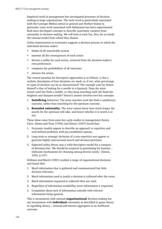 MN2177 Core management concepts
140
Empirical work in management has investigated processes of decision-
making in large organisations. The early work is particularly associated
with the Carnegie-Mellon school in general and Herbert Simon in
particular. Later work associated with Kahneman has been experimental.
Both have developed concepts to describe systematic variance from
rationality in decision-making. We will look at each but, first, let us clarify
the rational model from which they dissent.
Utility maximisation in economics suggests a decision process in which the
individual decision maker:
•	 thinks of all conceivable actions
•	 assesses all the consequences of each action
•	 derives a utility for each action, retrieved from the decision-maker’s
own preferences
•	 computes the probabilities of all outcomes
•	 chooses the action.
The central question for descriptive approaches is as follows: is this a
realistic description of how decisions are made or, if not, what percentage
or types of decision can be so characterised? The example used by Simon
himself is that of looking for a needle in a haystack. Does the actor
search until she finds a needle, or then keep searching until she finds the
brightest and sharpest needle? Simon’s answer involves two key concepts.
1.	 Satisficing behaviour. The actor searches until she finds a satisfactory
outcome, rather than searching for the optimum outcome.
2.	 Bounded rationality. The actor cannot know how much longer the
search for the optimum will take, and hence whether it is worth it or
not.
These ideas came from some key early studies in management theory.
Cyert, Simon and Trow (1956) and Simon (1947) found that:
1.	 Economic models appear to describe an approach to repetitive and
well-defined problems with pre-established options.
2.	 Long-term or strategic decisions of a non-repetitive sort appear to
generate highly unstructured search and decision processes.
3.	 Expected utility theory was a valid descriptive model for a category
of decisions but: ‘We should be sceptical in postulating for humans…
elaborate mechanisms for choosing among diverse needs.’ (Simon,
1955, p.137)
Feldman and March (1981) studied a range of organisational decisions
and found that:
1.	 Much information that is gathered and communicated has little
decision relevance.
2.	 Much information used to justify a decision is collected after the event.
3.	 Much information requested is collected then not used.
4.	 Regardless of information availability, more information is requested.
5.	 Complaints about lack of information coincide with relevant
information being ignored.
This is inconsistent with rational organisational decision-making but
not inconsistent with individual rationality as described in game theory
or signalling theory – rational self-interest aggregates to an inefficient
outcome.
 
