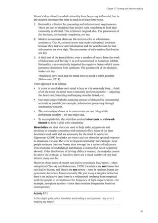 Chapter 17: Strategy and decision-making
141
Simon’s ideas about bounded rationality have been very influential, but in
the modern literature the term is used in at least three ways.
1.	 Rationality is limited by processing and informational requirements.
There are sets of decisions that involve such complexity in both that
rationality is affected. This is Simon’s original idea. The parameters of
the decision, particularly complexity, are key.
2.	 Modern economists often use the term to refer to information
asymmetry. That is, rational actors may make suboptimal decisions
because they lack relevant information and the search costs for that
information are very high. The parameters of information distribution
are key.
3.	 A third use of the term follows, over a number of years, from the work
of Kahneman and Tversky. It is well summarised in Bazerman (2002).
Rationality is systematically impaired by cognitive factors which cause
patterned deviations from optimum. The parameters of the decision-
maker are key.
Thinking is very hard and the mind tries to avoid it when possible
(Kahneman, 2011).
Their approach is as follows.
•	 It is not so much that one’s mind is lazy as it is extremely busy… think
of all the tasks the mind must constantly perform/monitor − adjusting
the heart rate, breathing and keeping muscles flexed, etc.
•	 Our mind copes with this amazing amount of demand by ‘automating’
as much as possible, for example, information processing through
automation/routines.
•	 The automation allows us to concentrate on one thing while
performing another – we can multi-task.
•	 To accomplish this, the mind has evolved shortcuts or rules-of-
thumb to help it deal with complexity.
Heuristics are thus shortcuts used to help make judgements and
decisions in complex situations with minimal effort. Most of the time
heuristics work well and are necessary for the mind to work; for
Gigerenzer (2004) heuristics are smart and are often the optimal response
to situations. He uses the term ‘ecological rationality’; for example, most
people estimate they are ‘better than average’ on a variety of indicators.
This irrational (if underlying) distribution is normal but not if negatively
skewed. If the distribution of driving ability is normal, the majority cannot
be above the average; if, however, there are a small number of very bad
drivers, many can be.
However, these rules-of-thumb can lead to systematic bias/errors – often
suboptimal (Tversky and Kahneman, 1979). Heuristics are not biases but
can lead to biases; and biases are not errors – error is random, biases are
systematic deviations from rationality. We give many examples below but
here is an indicative one: there is a widespread tendency from empirical
work for people to overestimate the frequency of high-impact events – for
example, aeroplane crashes – since they estimate frequencies based on
consequences.
Activity 17.1
In this subject guide, which three-letter word ending is most common: -ing or -n- (-
meaning any letter)?
 