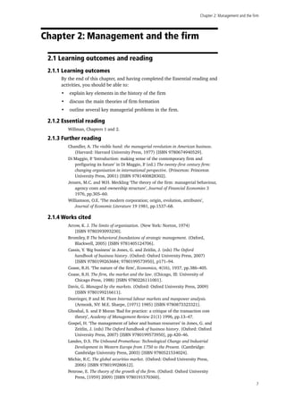 Chapter 2: Management and the firm
7
Chapter 2: Management and the firm
2.1 Learning outcomes and reading
2.1.1 Learning outcomes
By the end of this chapter, and having completed the Essential reading and
activities, you should be able to:
•	 explain key elements in the history of the firm
•	 discuss the main theories of firm formation
•	 outline several key managerial problems in the firm.
2.1.2 Essential reading
Willman, Chapters 1 and 2.
2.1.3 Further reading
Chandler, A. The visible hand: the managerial revolution in American business.
(Harvard: Harvard University Press, 1977) [ISBN 9780674940529].
Di Maggio, P. ‘Introduction: making sense of the contemporary firm and
prefiguring its future’ in Di Maggio, P. (ed.) The twenty-first century firm:
changing organisation in international perspective. (Princeton: Princeton
University Press, 2001) [ISBN 9781400828302].
Jensen, M.C. and W.H. Meckling ‘The theory of the firm: managerial behaviour,
agency costs and ownership structure’, Journal of Financial Economies 3
1976, pp.305–60.
Williamson, O.E. ‘The modern corporation; origin, evolution, attributes’,
Journal of Economic Literature 19 1981, pp.1537–68.
2.1.4 Works cited
Arrow, K. J. The limits of organization. (New York: Norton, 1974)
[ISBN 9780393093230].
Bromiley, P. The behavioral foundations of strategic management. (Oxford,
Blackwell, 2005) [ISBN 9781405124706].
Cassis, Y. ‘Big business’ in Jones, G. and Zeitlin, J. (eds) The Oxford
handbook of business history. (Oxford: Oxford University Press, 2007)
[ISBN 9780199263684; 9780199573950], p171–94.
Coase, R.H. ‘The nature of the firm’, Economica, 4(16), 1937, pp.386–405.
Coase, R.H. The firm, the market and the law. (Chicago, Ill: University of
Chicago Press, 1988) [ISBN 9780226111001].
Davis, G. Managed by the markets. (Oxford: Oxford University Press, 2009)
[ISBN 9780199216611].
Doeringer, P. and M. Piore Internal labour markets and manpower analysis.
(Armonk, NY: M.E. Sharpe, [1971] 1985) [ISBN 9780873323321].
Ghoshal, S. and P. Moran ‘Bad for practice: a critique of the transaction cost
theory’, Academy of Management Review 21(1) 1996, pp.13–47.
Gospel, H. ‘The management of labor and human resources’ in Jones, G. and
Zeitlin, J. (eds) The Oxford handbook of business history. (Oxford: Oxford
University Press, 2007) [ISBN 9780199573950], pp.420–46.
Landes, D.S. The Unbound Prometheus: Technological Change and Industrial
Development in Western Europe from 1750 to the Present. (Cambridge:
Cambridge University Press, 2003) [ISBN 9780521534024].
Michie, R.C. The global securities market. (Oxford: Oxford University Press,
2006) [ISBN 9780199280612].
Penrose, E. The theory of the growth of the firm. (Oxford: Oxford University
Press, [1959] 2009) [ISBN 9780191570360].
 