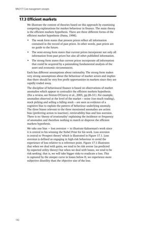 MN2177 Core management concepts
142
17.3 Efficient markets
We illustrate the content of theories based on this approach by examining
competing explanations for market behaviour in finance. The main theory
is the efficient markets hypothesis. There are three different forms of the
efficient market hypothesis (Fama, 1998).
•	 The weak form states that present prices reflect all information
contained in the record of past prices. In other words, past prices are
no guide to the future.
•	 The semi-strong form states that current prices incorporate not only all
information from past prices but also all other published information.
•	 The strong form states that current prices incorporate all information
that could be acquired by a painstaking fundamental analysis of the
asset and economic circumstances.
Each has different assumptions about rationality. The strong form makes
very strong assumptions about the behaviour of market actors and implies
that there should be very few profit opportunities in markets since they are
rapidly traded away.
The discipline of behavioural finance is based on observations of market
anomalies which appear to contradict the efficient markets hypothesis.
(For a review, see Fenton-O’Creevy et al., 2005, pp.28–51). For example,
anomalies observed at the level of the market – noise (too much trading),
stock picking and selling a falling stock – are seen as evidence of a
cognitive bias to explain the pattern of behaviour underlying anomaly.
The three biases relevant to the three mentioned anomalies are action
bias (preferring action to inaction), retrievability bias and loss aversion.
There is no ‘theory of irrationality’ explaining the incidence or frequency
of anomalies and therefore nothing to match or disprove the efficient
markets hypothesis.
We take one bias − loss aversion − to illustrate Kahneman’s work since
it is central to his winning the Nobel Prize for his work. Loss aversion
is central to ‘Prospect theory’ which is illustrated in Figure 17.1. Loss
aversion is defined as engaging in high-risk behaviour to avoid the
experience of loss relative to a reference point. Figure 17.1 illustrates
that when we deal with gains, we tend to be risk averse (as predicted
by expected utility theory) but when we deal with losses, we tend to be
risk seeking; that is, we will take bigger risks to eradicate a loss. This
is captured by the steeper curve in losses below R; we experience more
subjective disutility than the objective size of the loss.
 