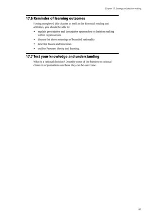 Chapter 17: Strategy and decision-making
147
17.6 Reminder of learning outcomes
Having completed this chapter as well as the Essential reading and
activities, you should be able to:
•	 explain prescriptive and descriptive approaches to decision-making
within organisations
•	 discuss the three meanings of bounded rationality
•	 describe biases and heuristics
•	 outline Prospect theory and framing.
17.7 Test your knowledge and understanding
What is a rational decision? Describe some of the barriers to rational
choice in organisations and how they can be overcome.
 