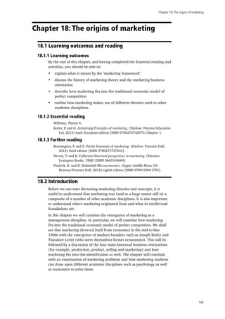 Chapter 18:The origins of marketing
149
Chapter 18: The origins of marketing
18.1 Learning outcomes and reading
18.1.1 Learning outcomes
By the end of this chapter, and having completed the Essential reading and
activities, you should be able to:
•	 explain what is meant by the ‘marketing framework’
•	 discuss the history of marketing theory and the marketing business
orientation
•	 describe how marketing fits into the traditional economic model of
perfect competition
•	 outline how marketing makes use of different theories used in other
academic disciplines.
18.1.2 Essential reading
Willman, Theme 6.
Kotler, P. and G. Armstrong Principles of marketing. (Harlow: Pearson Education
Ltd, 2013) sixth European edition [ISBN 9780273742975] Chapter 1.
18.1.3 Further reading
Brassington, F. and S. Pettitt Essentials of marketing. (Harlow: Prentice Hall,
2012) third edition [ISBN 9780273727644].
Nevett, T. and R. Fullerton Historical perspectives in marketing. (Toronto:
Lexington Books, 1988) [ISBN 0669169684].
Pindyck, R. and D. Rubinfeld Microeconomics. (Upper Saddle River, NJ:
Pearson/Prentice Hall, 2012) eighth edition [ISBN 9780133041705].
18.2 Introduction
Before we can start discussing marketing theories and concepts, it is
useful to understand that marketing was (and to a large extent still is) a
composite of a number of other academic disciplines. It is also important
to understand where marketing originated from and what its intellectual
foundations are.
In this chapter we will examine the emergence of marketing as a
management discipline. In particular, we will examine how marketing
fits into the traditional economic model of perfect competition. We shall
see that marketing divorced itself from economics in the mid-to-late
1960s with the emergence of modern founders such as Joseph Kotler and
Theodore Levitt (who were themselves former economists). This will be
followed by a discussion of the four main historical business orientations
(for example, production, product, selling and marketing) and how
marketing fits into this identification as well. The chapter will conclude
with an examination of marketing problems and how marketing students
can draw upon different academic disciplines such as psychology as well
as economics to solve them.
 