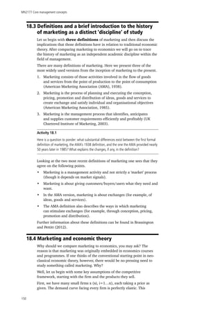 MN2177 Core management concepts
150
18.3 Definitions and a brief introduction to the history 		
	 of marketing as a distinct ‘discipline’ of study
Let us begin with three definitions of marketing and then discuss the
implications that those definitions have in relation to traditional economic
theory. After comparing marketing to economics we will go on to trace
the history of marketing as an independent academic discipline within the
field of management.
There are many definitions of marketing. Here we present three of the
most widely used versions from the inception of marketing to the present.
1.	 Marketing consists of those activities involved in the flow of goods
and services from the point of production to the point of consumption
(American Marketing Association (AMA), 1938).
2.	 Marketing is the process of planning and executing the conception,
pricing, promotion and distribution of ideas, goods and services to
create exchange and satisfy individual and organisational objectives
(American Marketing Association, 1985).
3.	 Marketing is the management process that identifies, anticipates
and supplies customer requirements efficiently and profitably (UK
Chartered Institute of Marketing, 2003).
Activity 18.1
Here is a question to ponder: what substantial differences exist between the first formal
definition of marketing, the AMA’s 1938 definition, and the one the AMA provided nearly
50 years later in 1985? What explains the changes, if any, in the definition?
Looking at the two most recent definitions of marketing one sees that they
agree on the following points.
•	 Marketing is a management activity and not strictly a ‘market’ process
(though it depends on market signals).
•	 Marketing is about giving customers/buyers/users what they need and
want.
•	 In the AMA version, marketing is about exchanges (for example, of
ideas, goods and services).
•	 The AMA definition also describes the ways in which marketing
can stimulate exchanges (for example, through conception, pricing,
promotion and distribution).
Further information about these definitions can be found in Brassington
and Pettitt (2012).
18.4 Marketing and economic theory
Why should we compare marketing to economics, you may ask? The
reason is that marketing was originally embedded in economics courses
and programmes. If one thinks of the conventional starting point in neo-
classical economic theory, however, there would be no pressing need to
study something called marketing. Why?
Well, let us begin with some key assumptions of the competitive
framework, starting with the firm and the products they sell.
First, we have many small firms x (xi, i=1…n), each taking a price as
given. The demand curve facing every firm is perfectly elastic. This
 