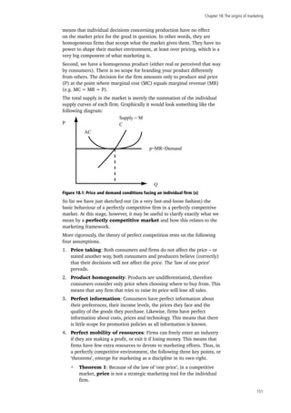 Chapter 18:The origins of marketing
151
means that individual decisions concerning production have no effect
on the market price for the good in question. In other words, they are
homogeneous firms that accept what the market gives them. They have no
power to shape their market environment, at least over pricing, which is a
very big component of what marketing is.
Second, we have a homogenous product (either real or perceived that way
by consumers). There is no scope for branding your product differently
from others. The decision for the firm amounts only to produce and price
(P) at the point where marginal cost (MC) equals marginal revenue (MR)
(e.g. MC = MR = P).
The total supply in the market is merely the summation of the individual
supply curves of each firm. Graphically it would look something like the
following diagram:
P
AC
Q
C
Supply = M
p=MR=Demand
Figure 18.1: Price and demand conditions facing an individual firm (x)
So far we have just sketched out (in a very fast-and-loose fashion) the
basic behaviour of a perfectly competitive firm in a perfectly competitive
market. At this stage, however, it may be useful to clarify exactly what we
mean by a perfectly competitive market and how this relates to the
marketing framework.
More rigorously, the theory of perfect competition rests on the following
four assumptions.
1.	 Price taking: Both consumers and firms do not affect the price – or
stated another way, both consumers and producers believe (correctly)
that their decisions will not affect the price. The ‘law of one price’
prevails.
2.	 Product homogeneity: Products are undifferentiated, therefore
consumers consider only price when choosing where to buy from. This
means that any firm that tries to raise its price will lose all sales.
3.	 Perfect information: Consumers have perfect information about
their preferences, their income levels, the prices they face and the
quality of the goods they purchase. Likewise, firms have perfect
information about costs, prices and technology. This means that there
is little scope for promotion policies as all information is known.
4.	 Perfect mobility of resources: Firms can freely enter an industry
if they are making a profit, or exit it if losing money. This means that
firms have few extra resources to devote to marketing efforts. Thus, in
a perfectly competitive environment, the following three key points, or
‘theorems’, emerge for marketing as a discipline in its own right.
Theorem 1: Because of the law of ‘one price’, in a competitive
market, price is not a strategic marketing tool for the individual
firm.
 