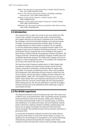 MN2177 Core management concepts
8
Pfeffer, J. New directions for organisational theory. (Oxford: Oxford University
Press, 1997) [ISBN 9780195114348].
Prais, S.J. The evolution of giant firms in Britain. (Cambridge: Cambridge
University Press, 1981) [ISBN 9780521282734].
Salaman, G. Class and the corporation. (London: Fontana, 1981)
[ISBN 9780006355182].
Thompson, E.P. The making of the English working class. (London: Penguin,
1966) [ISBN 9780394703220].
Williamson, O.E. The economic institutions of capitalism. (New York: Free Press,
1985) [ISBN 9780684863740].
2.2 Introduction
The corporate firm is a rather late arrival on the scene. Before the 19th
century, only a handful of corporate-type entities existed and these
were largely extensions of state power. Companies such as the Hudson
Bay Company or the Dutch East India Company were important agents
of empire. Governments granted them exclusive rights to trade and
to conduct business in certain markets or products. So, for example,
in 1670 the Hudson Bay Company was granted exclusive rights to fur
trapping in large areas of Canada by the British government. It was a truly
international venture, being the idea of two Frenchmen who gained a
Royal Charter in Britain with the encouragement of Boston merchants. The
company built forts, extended the speaking of English, founded cities and
established distribution channels. The Hudson Bay Company still exists in
Canada as a chain of department stores. At its inception, the company had
32 investors who shared risks and returns.
The Dutch East India Company, founded earlier, in 1602, funded risky
long-distance trading in any items between Europe and the Far East.
Investors, primarily in Amsterdam, would pool funds to support risky
trips which, if successful, provided huge returns. This in turn prompted
the development of the Amsterdam securities market in which spot and
future contracts, call and put options, hedging and short selling were all
possible (Michie, 2006, p.27). The number of investors was very large
indeed. These entities have some important characteristics for the future
analysis of the firm. Investors control supply side risk (with monopoly)
before sharing investor risk, they get government to provide the support,
and they diversify away some operational risk by embracing a range of
uncorrelated activities.
2.3 The British experience
The Industrial Revolution took off in Britain in the early 19th century and,
as Michie notes, in the period before 1850, ‘The British economy remained
mostly untouched by joint stock enterprise’ (2006, p.69). Enterprises
were either entrepreneurially owned, as in manufacturing, or owned by
local inhabitants, as in utilities and canals, and were funded by retained
profit or bank loans. Railways changed everything, requiring large-scale
finance but set against the prospect of steady low-risk returns from
natural monopoly. This provided investors with an attractive alternative to
government debt.
A crucial early development in Britain occurred in the textile industry:
the growth of the factory. As well as the massive impact on output, it is
significant for the development of management as an activity. Historically,
cloth had been produced domestically (for example, in the home),
usually by workers who had other concerns such as farming, using simple
 