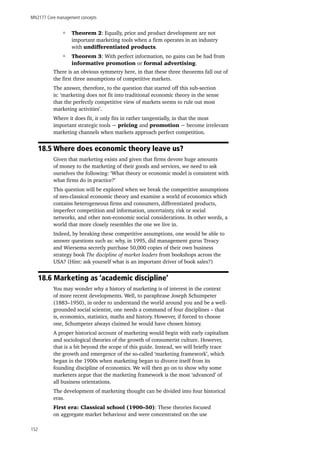 MN2177 Core management concepts
152
Theorem 2: Equally, price and product development are not
important marketing tools when a firm operates in an industry
with undifferentiated products.
Theorem 3: With perfect information, no gains can be had from
informative promotion or formal advertising.
There is an obvious symmetry here, in that these three theorems fall out of
the first three assumptions of competitive markets.
The answer, therefore, to the question that started off this sub-section
is: ‘marketing does not fit into traditional economic theory in the sense
that the perfectly competitive view of markets seems to rule out most
marketing activities’.
Where it does fit, it only fits in rather tangentially, in that the most
important strategic tools − pricing and promotion − become irrelevant
marketing channels when markets approach perfect competition.
18.5 Where does economic theory leave us?
Given that marketing exists and given that firms devote huge amounts
of money to the marketing of their goods and services, we need to ask
ourselves the following: ‘What theory or economic model is consistent with
what firms do in practice?’
This question will be explored when we break the competitive assumptions
of neo-classical economic theory and examine a world of economics which
contains heterogeneous firms and consumers, differentiated products,
imperfect competition and information, uncertainty, risk or social
networks, and other non-economic social considerations. In other words, a
world that more closely resembles the one we live in.
Indeed, by breaking these competitive assumptions, one would be able to
answer questions such as: why, in 1995, did management gurus Treacy
and Wiersema secretly purchase 50,000 copies of their own business
strategy book The discipline of market leaders from bookshops across the
USA? (Hint: ask yourself what is an important driver of book sales?)
18.6 Marketing as ‘academic discipline’
You may wonder why a history of marketing is of interest in the context
of more recent developments. Well, to paraphrase Joseph Schumpeter
(1883–1950), in order to understand the world around you and be a well-
grounded social scientist, one needs a command of four disciplines – that
is, economics, statistics, maths and history. However, if forced to choose
one, Schumpeter always claimed he would have chosen history.
A proper historical account of marketing would begin with early capitalism
and sociological theories of the growth of consumerist culture. However,
that is a bit beyond the scope of this guide. Instead, we will briefly trace
the growth and emergence of the so-called ‘marketing framework’, which
began in the 1900s when marketing began to divorce itself from its
founding discipline of economics. We will then go on to show why some
marketers argue that the marketing framework is the most ‘advanced’ of
all business orientations.
The development of marketing thought can be divided into four historical
eras.
First era: Classical school (1900–50): These theories focused
on aggregate market behaviour and were concentrated on the use
 