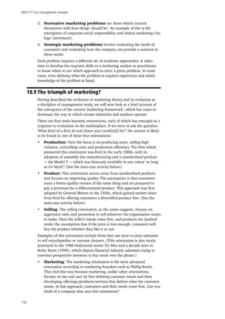 MN2177 Core management concepts
154
3.	 Normative marketing problems are those which concern
themselves with how things ‘should be’. An example of this is the
emergence of corporate social responsibility and ethical marketing (‘no
logo’ movement).
4.	 Strategic marketing problems involve evaluating the needs of
customers and evaluating how the company can provide a solution to
these needs.
Each problem requires a different set of academic approaches. It takes
time to develop the requisite skills as a marketing analyst or practitioner
to know when to use which approach to solve a given problem. In some
cases, even defining what the problem is requires experience and subtle
knowledge of the problem at hand.
18.9 The triumph of marketing?
Having described the evolution of marketing theory and its evolution as
a discipline of management study, we will now look at a brief account of
the emergence of the current ‘marketing framework’, which has come to
dominate the way in which certain industries and markets operate.
There are four main business orientations, each of which has emerged as a
response to evolutions in the marketplace. If we were to ask the question:
‘What kind of a firm do you (have you) work[ed] for?’ the answer is likely
to be found in one of these four orientations:
•	 Production: Here the focus is on producing more, selling high
volumes, controlling costs and production efficiency. The firm which
pioneered this orientation was Ford in the early 1900s, with its
adoption of assembly line manufacturing and a standardised product
− the Model T − which was famously available in any colour ‘as long
as it’s black’! (See the mini-case activity below.)
•	 Product: This orientation moves away from standardised products
and focuses on improving quality. The assumption is that customers
want a better-quality version of the same thing and are prepared to
pay a premium for a differentiated product. This approach was first
adopted by General Motors in the 1930s, which gained market share
from Ford by offering customers a diversified product line. (See the
mini-case activity below.)
•	 Selling: The selling orientation, as the name suggests, focuses on
aggressive sales and promotion to sell whatever the organisation wants
to make. Here the seller’s needs come first, and products are ‘pushed’
under the assumption that if the price is low enough, customers will
buy the product whether they like it or not.
Examples of this orientation include firms that use door-to-door salesmen
to sell encyclopedias or vacuum cleaners. (This orientation is also nicely
portrayed in the 1988 Hollywood movie Tin Men and a decade later in
Boiler Room (1999), which depicts financial industry salesmen trying to
convince prospective investors to buy stock over the phone.)
•	 Marketing: The marketing orientation is the most advanced
orientation according to marketing founders such as Phillip Kotler.
They feel this way because marketing, unlike other orientations,
focuses on the end user by first defining customer needs and then
developing offerings/products/services that deliver what the customer
wants. In this approach, customers and their needs come first. Can you
think of a company that uses this orientation?
 