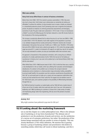 Chapter 18:The origins of marketing
155
Activity 18.2
Why might customers have preferred to pay more for GM cars?
18.10 Looking ahead: the marketing framework
Let us end this chapter on a rather philosophical note. What is the ultimate
aim of marketing or of any form of production? The ultimate aim of
production is not the production of goods and services, nor the satisfaction
of a narrow set of consumer preferences, but rather ‘the production of free
human beings associated with one another in terms of equality’. This was
Jeremy Bentham’s (1743–1832) definition. We mention this in passing
because a group of marketing scholars and practitioners who believe in
something similar, which they call ‘social or ethical marketing’, and this is
Mini-case activity
Henry Ford versus Alfred Sloan: A contrast of business orientations
Before Henry Ford (1863–1947) first started to produce automobiles in 1905, they were
very much a luxury item. Ford’s dream was to democratise car ownership, by making cars
affordable.To achieve this ambition, his big innovation was to create a simple car, produced
in a streamlined production process. Ford´s pioneering vision was to regiment the production
process. He placed an emphasis on achieving productivity improvements and leveraging
economies of scale.The gains made were substantial: in 1913 it took 12 hours to manufacture
a Model T car, but by the following year this had been reduced to a mere 96 minutes thanks to
the introduction of the moving assembly line.
This increase in productivity allowed Ford to reduce the price of a car from over $800 in 1908
to under $450 in 1914.This allowed a much wider segment of the population to purchase
a car, radically changing American society and business. Production volumes also increased
dramatically in that period, from just over 10,000 cars in 1908 to over 730,000 in 1916 (when
their price fell to $360). He also had a radical social agenda. In 1914, when the average weekly
wage was around $11 a week, he introduced a $5 wage for an eight-hour day for his workers.
This not only motivated his workers, but also put automobiles within their economic reach.
His approach is characteristic of the production orientation, with a strong focus on efficient
production of a simple, optimised product. By the 1920s Ford was by far the leading car
manufacturer in America, but it was soon to be outdone by its rival General Motors (GM). How
did this come about?
When Alfred Sloan (1875–1966) became head of GM in 1925, he felt that there was a need for
a new development in the car market, which was suffering from saturation and technological
obsolescence. His solution to this problem was to introduce the concept of planned
obsolescence and an emphasis on a diverse product range and product styling, exemplified
by annual model facelifts. His assumption was that customers would become dissatisfied with
their ‘old’ car and would want to trade up to a newer and more expensive model before their
current cars had reached the end of their useful life.This tapped into the ebullient mood of
the 1920s boom years, and customers jumped on the possibility of differentiating themselves
through their car.
By 1928 Ford had lost its position as market leader, and by 1936 GM had a market share of
43 per cent of the US market, while Ford could only claim only 22 per cent. GM retained its
leadership until 1986. By allowing its customers to choose from a wide variety of models,
and emphasising design rather than engineering, GM was one of the pioneers of product
orientation.
 