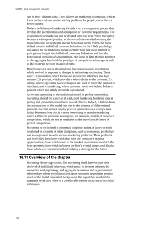 MN2177 Core management concepts
156
one of their ultimate aims. They believe the marketing orientation, with its
focus on the end user and on solving problems for people, can achieve a
better society.
Modern definitions of marketing identify it as a management process that
involves the identification and anticipation of customer requirements. The
development of marketing can be divided into four eras. When marketing
became a widespread practice, at the start of the twentieth century, the
main focus was on aggregate market behaviour. In the 1950s, the focus
shifted towards individual customer behaviour. In the 1960s psychology
was added to the traditional social scientific ‘tool box’ in an attempt to
gain greater insight into individual consumer behaviour and into the
behavioural decisions of organisations. The focus of later theories returned
to the aggregate level and the paradigm of competitive advantage as well
as the strategic decision-making of firms.
Most businesses can be classified into four main business orientations
which evolved in response to changes in technology and society. These
were: 1) production, which focuses on production efficiency and high
volumes; 2) product, which provides a wider choice to the customer; 3)
selling, where aggressive sales techniques are used to ‘push’ the product to
the client; and 4) marketing, where customer needs are defined before a
product which can satisfy the needs is produced.
As we saw, according to the traditional model of perfect competition,
marketing should not exist (or at least, most marketing functions such as
pricing and promotion would have no real effects). Indeed, it follows from
the assumptions of the model that due to the absence of differentiated
products, the firm cannot employ price or promotion as a strategic tool.
It thus becomes clear that it is more interesting to examine marketing
under a different economic assumption, for example, models of imperfect
competition, which are not as restrictive as the neo-classical theory of
perfect competition.
Marketing is not in itself a theoretical dicipline; rather, it draws on tools
developed in a variety of other disciplines, such as economics, psychology
and management, to solve various marketing problems. These problems
can be divided into those which deal with the company’s existing
opportunities; those which relate to the market environment in which the
firm operates; those which influence the firm’s overall image; and, finally,
those which are concerned with identifying a strategy for the future.
18.11 Overview of the chapter
Marketing theory approaches, like marketing itself, have to span both
the level of individual behaviour, which tends to be most informed by
economics and psychology, and aggregate behaviour and organisational
relationships where sociological and again economic approaches provide
much of the initial theoretical background. On top of this, much of the
aggregate work also relies to a considerable extent on advanced statistical
techniques.
 