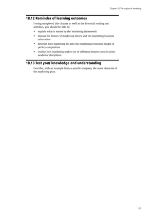 Chapter 18:The origins of marketing
157
18.12 Reminder of learning outcomes
Having completed this chapter as well as the Essential reading and
activities, you should be able to:
•	 explain what is meant by the ‘marketing framework’
•	 discuss the history of marketing theory and the marketing business
orientation
•	 describe how marketing fits into the traditional economic model of
perfect competition
•	 outline how marketing makes use of different theories used in other
academic disciplines.
18.13 Test your knowledge and understanding
Describe, with an example from a specific company, the main elements of
the marketing plan.
 