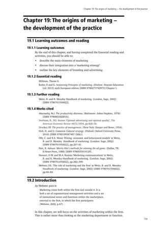 Chapter 19:The origins of marketing − the development of the practice
159
Chapter 19: The origins of marketing −
the development of the practice
19.1 Learning outcomes and reading
19.1.1 Learning outcomes
By the end of this chapter, and having completed the Essential reading and
activities, you should be able to:
•	 describe the main elements of marketing
•	 discuss their integration into a ‘marketing strategy’
•	 outline the key elements of branding and advertising.
19.1.2 Essential reading
Willman, Theme 6.
Kotler, P. and G. Armstrong Principles of marketing. (Harlow: Pearson Education
Ltd, 2013) sixth European edition [ISBN 9780273742975] Chapter 1.
19.1.3 Further reading
Weitz, B. and R. Wensley Handbook of marketing. (London, Sage, 2002)
[ISBN 9780761956822].
19.1.4 Works cited
Abernathy, W.J. The productivity dilemma. (Baltimore: Johns Hopkins, 1978)
[ISBN 9780801820816].
Dorfman, R., P.O. Steiner ‘Optimal advertising and optimal quality’, The
American Economic Review 44(5) 1954, pp.826–36.
Drucker, P.F. The practice of management. (New York: Harper and Rowe, 1954).
Holt, D. and D. Cameron Cultural strategy. (Oxford: Oxford University Press,
2010) [ISBN 9780199587407 (hbk)].
Ofir, C. and R.S. Winer ‘Pricing: economic and behavioural models’ in Weitz,
B. and R. Wensley Handbook of marketing. (London: Sage, 2002)
[ISBN 9780761956822], pp.267–81.
Pate, R. Adman: Morris Hite’s methods for winning the ad game. (Dallas, TX:
E-Heart Press, 1988) [ISBN 9780935014129].
Stewart, D.W. and M.A. Kamins ‘Marketing communications’ in Weitz,
B. and R. Wensley Handbook of marketing. (London: Sage, 2002)
[ISBN 9780761956822], pp.282–309.
Webster, F.E. ‘The role of marketing and the firm’ in Weitz, B. and R. Wensley
Handbook of marketing. (London: Sage, 2002) [ISBN 9780761956822],
pp.66–84.
19.2 Introduction
As Webster puts it:
Marketing exists both within the firm and outside it. It is
both a set of organisational management activities and a set
of institutional actors and functions within the marketplace,
external to the firm, in which the firm participates.
(Webster, 2002, p.67)
In this chapter, we will focus on the activities of marketing within the firm.
This is rather more than looking at the marketing department or function.
 