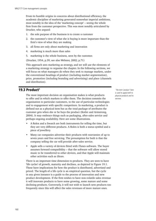 MN2177 Core management concepts
160
From its humble origins in concerns about distributional efficiency, the
academic discipline of marketing generated somewhat imperial ambitions,
most notably in the idea of the ‘marketing concept’ – seeing the whole
firm from the customer perspective. This was most notably articulated by
Drucker, who argued:
1.	 the sole purpose of the business is to create a customer
2.	 the customer’s view of what she is buying is more important than the
firm’s view of what they are making
3.	 all firms are only about marketing and innovation
4.	 marketing is much more than sales
5.	 marketing is the whole business, seen by the customer.
(Drucker, 1954, p.39; see also Webster, 2002; p.71)
This approach sees marketing as strategy, and we will use the elements of
a marketing strategy to organise the chapter. In the following sections, we
will focus on what managers do when they seek to manage markets, under
the conventional headings of product (including market segmentation),
price, promotion (including branding and advertising) and place (channels
and distribution).
19.3 Product1
The most important decision an organisation makes is what products
to offer and in which markets to offer them. The decision commits the
organisation to particular customers, to the use of particular technologies
and to engagement with specific competitors. In marketing, a product is
defined not as a physical item but as the total package of attributes the
customer gets when she or he buys the product (Kotler and Armstrong,
2004). It may embrace things such as packaging, after-sales service and
perhaps ongoing availability. Here are some illustrations.
•	 A Rolex and a Swatch are both instruments for telling the time, but
they are very different products. A Rolex is both a status symbol and a
piece of jewellery.
•	 Many car companies advertise their products with warranties of up to
seven years and free servicing. The presumption for both is that the
company selling the car will provide after-sales service.
•	 Apple sells a variety of devices fitted with iTunes software. The buyer
assumes forward compatibility – that the software will allow stored
music to be transferred to other devices, and that Apple will maintain
other activities such as iStore.
There is an important time dimension to products. They are seen to have
‘life cycles’ of growth, maturity and declines, as depicted in Figure 19.1.
These have implications for how the product is distributed, advertised and
priced. The length of a life cycle is an empirical question, but the cycle
in any given instance is a guide to the process of innovation and new
product development. If the firm wishes to have non-volatile sales revenue
it will innovate products to have some growing, some mature and some
declining products. Conversely, it will not wish to launch new products too
frequently since this will affect the sales revenues of more mature ones.
1
The term ‘product’ here
is used to apply both to
physical products and to
services.
 