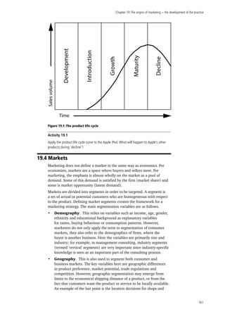 Chapter 19:The origins of marketing − the development of the practice
161
Figure 19.1: The product life cycle
Activity 19.1
Apply the product life cycle curve to the Apple iPod.What will happen to Apple’s other
products during ‘decline’?
19.4 Markets
Marketing does not define a market in the same way as economics. For
economists, markets are a space where buyers and sellers meet. For
marketing, the emphasis is almost wholly on the market as a pool of
demand. Some of this demand is satisfied by the firm (market share) and
some is market opportunity (latent demand).
Markets are divided into segments in order to be targeted. A segment is
a set of actual or potential customers who are homogeneous with respect
to the product. Defining market segments creates the framework for a
marketing strategy. The main segmentation variables are as follows.
•	 Demography. This relies on variables such as income, age, gender,
ethnicity and educational background as explanatory variables
for tastes, buying behaviour or consumption patterns. However,
marketers do not only apply the term to segmentation of consumer
markets, they also refer to the demographics of firms, where the
buyer is another business. Here the variables are primarily size and
industry; for example, in management consulting, industry segments
(termed ‘vertical’ segments) are very important since industry-specific
knowledge is seen as an important part of the consulting process.
•	 Geography. This is also used to segment both consumer and
business markets. The key variables here are geographic differences
in product preference, market potential, trade regulations and
competition. However, geographic segmentation may emerge from
limits to the economical shipping distance of a product, or from the
fact that customers want the product or service to be locally available.
An example of the last point is the location decisions for shops and
Salesvolume
Time
Development
Introduction
Growth
Maturity
Decline
 